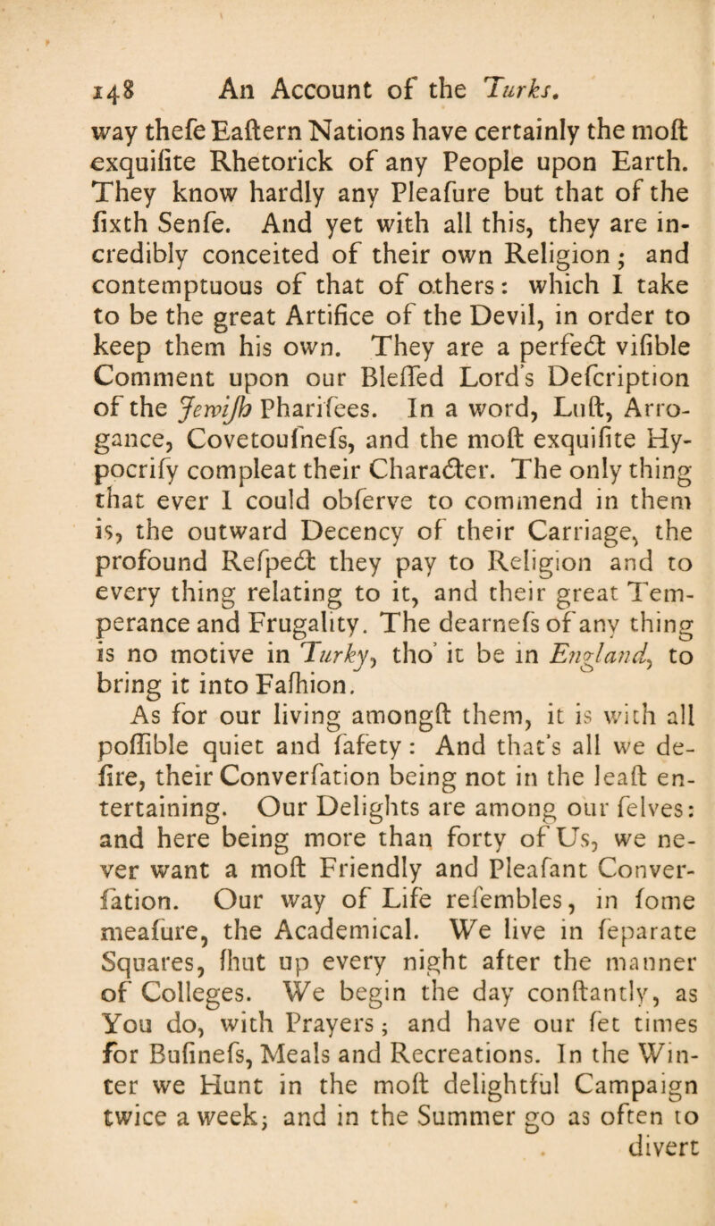 way thefeEaftern Nations have certainly the moft exquifite Rhetorick of any People upon Earth. They know hardly any Pleafure but that of the fixth Senfe. And yet with all this, they are in¬ credibly conceited of their own Religion ; and contemptuous of that of others: which I take to be the great Artifice of the Devil, in order to keep them his own. They are a perfect vifible Comment upon our BlefTed Lord’s Defcription of the JemJh Pharifiees. In a word, Luft, Arro¬ gance, Covetoufnefs, and the moft exquifite Hy- pocrify compleat their Character. The only thing that ever I could obferve to commend in them is, the outward Decency of their Carriage, the profound Refpedt they pay to Religion and to every thing relating to it, and their great Tem¬ perance and Frugality. The dearnefs of any thing is no motive in Turky, tho’ it be in England, to bring it into Fafhion. As for our living amongft them, it is with all poftible quiet and fafety: And that’s all we de¬ fire, their Converfation being not in the lead en¬ tertaining. Our Delights are among our felves: and here being more than forty of Us, we ne¬ ver want a moft Friendly and Pleafant Conver¬ fation. Our way of Life refembles, in fome meafure, the Academical. We live in feparate Squares, fhut up every night after the manner of Colleges. We begin the day conftantly, as You do, with Prayers; and have our fet times for Bufinefs, Meals and Recreations. In the Win¬ ter we Hunt in the moft delightful Campaign twice a week; and in the Summer go as often to divert