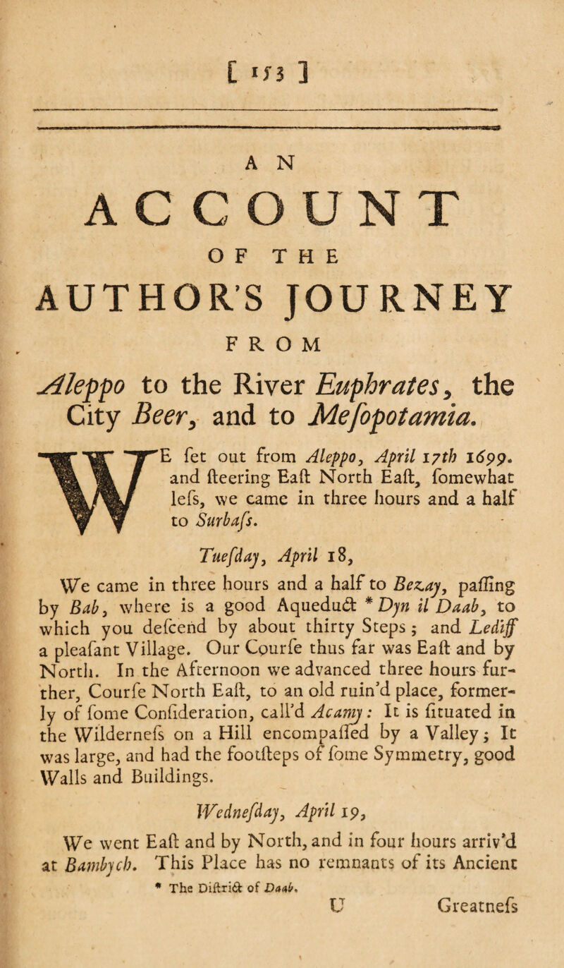 [ <n ] A N ACCOUNT OF THE AUTHOR’S JOURNEY FROM Aleppo to the River Euphrates, the City Beer, and to Mesopotamia. WE fet out from Aleppo, April 17th 1699. and (leering Eafl North Eaft:, fomewhat lefs, we came in three hours and a half Tuefdaj, April 18, We came in three hours and a half to Bezay, pafiing by Bab, where is a good Aquedud * Djn il Daab, to which you defcend by about thirty Steps ,* and Lediff a pleafant Village. Our Cpurfe thus far was Eaft and by North. In the Afternoon w7e advanced three hours fur¬ ther, Courfe North Eail, to an old ruin'd place, former¬ ly of fome Conftderation, call'd Acamj: It is fituated in the Wildernefs on a Hill encompaifed by a Valley; It was large, and had the footfteps of fome Symmetry, good Walls and Buildings. Wednefdaj, April 19, We went Eaft and by North, and in four hours arriv’d at Bambych. This Place has no remnants of its Ancient * The Diftrid of Danl/> U Greatnefs