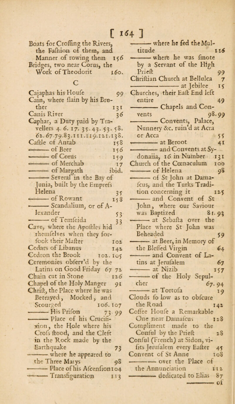Boats for Croffing the Rivers, the Fafhion of them, and Manner of rowing them i $6 Bridges, two near Coras, the Work ofTheodorit 160. C Cajaphas his Houfe 99 Cain, where ilain by his Bro¬ ther 131 Canis River 36 Caphar, a Duty paid by Tra¬ vellers 4,6. 17. 35.43. 53. 58. 6z. 67.79.83.111.119.111.138. Caftle of Antab 158 -of Beer 15 6 -— of Corns 159 • -of Merchab 17 - ofMargath ibid. -Several in the Bay of Junia, built by the Emprefs Helena 35 ■ -of Rowant 15 3 • -Scandalium, or of A- lexander 53 --of Teinfeida 33 Cave, where the ApoftJes hid rhemfelves when they for- fook their Mafter ioz Cedars of Libanus 142. Cedron the Brook 102,. 105 Ceremonies obferv’d by the Latins on Good Friday 67 71 Chain cut in Stone iz6 Chapel of the Holy Manger 91 Chrift, the Place where he was Betrayed, Mocked, and Scourged 106. T07 -—His Prifon 73.99 ■ — Place of his Crucifi¬ xion, the Hole where his Crofs ftood, and the Cleft in the Rock made by the Earthquake 73 ■ -where he appeared to the Three Matys 98 -Place of his Afcenfionio4 -Transfiguration 113 -where he fed the Mul¬ titude 116 —-where he was fmote by a Servant of the High Prieft 99 Chriftian Church at Bellulca 7 • -at Jebilee i? Churches, their Haft End left entire 49 -Chapels and Con¬ vents 98.99 -Convents, Palace, Nunnery &c. ruin’d at Acra or Acca 5 3 -at Beroot 41 • ..— and Convents at Sy- donaiia, 16 in Number 131 Church of the Ccenaculum 100 -of Helena 98 -of St John at Dama- feus, and the Turks Tradi¬ tion concerning it iz$ and Convent of St John, where our Saviour was Baptized 8 r. 93 at Sebafta over the Place where St John was Beheaded 59 -at Beer, in Memory of the Blefled Virgin 64 -and Convent of La¬ tins at Jerufalem 67 -at Nizib 157 -of the Holy Sepul¬ cher 67. 94 at Tortofa 19 Clouds fo low as to obfeure the Road ; 14a Cofiee Houfe a Pvemarkable One near Dainafcus 118 Compliment made to the Conful by the Prieft zS Conful (French) at Sidon, vi- fits Jerufalem every Eafter 45 Convent of St Anne 108 -over the Place of the Annunciation 11 z -dedicated to Elias 87 •-of