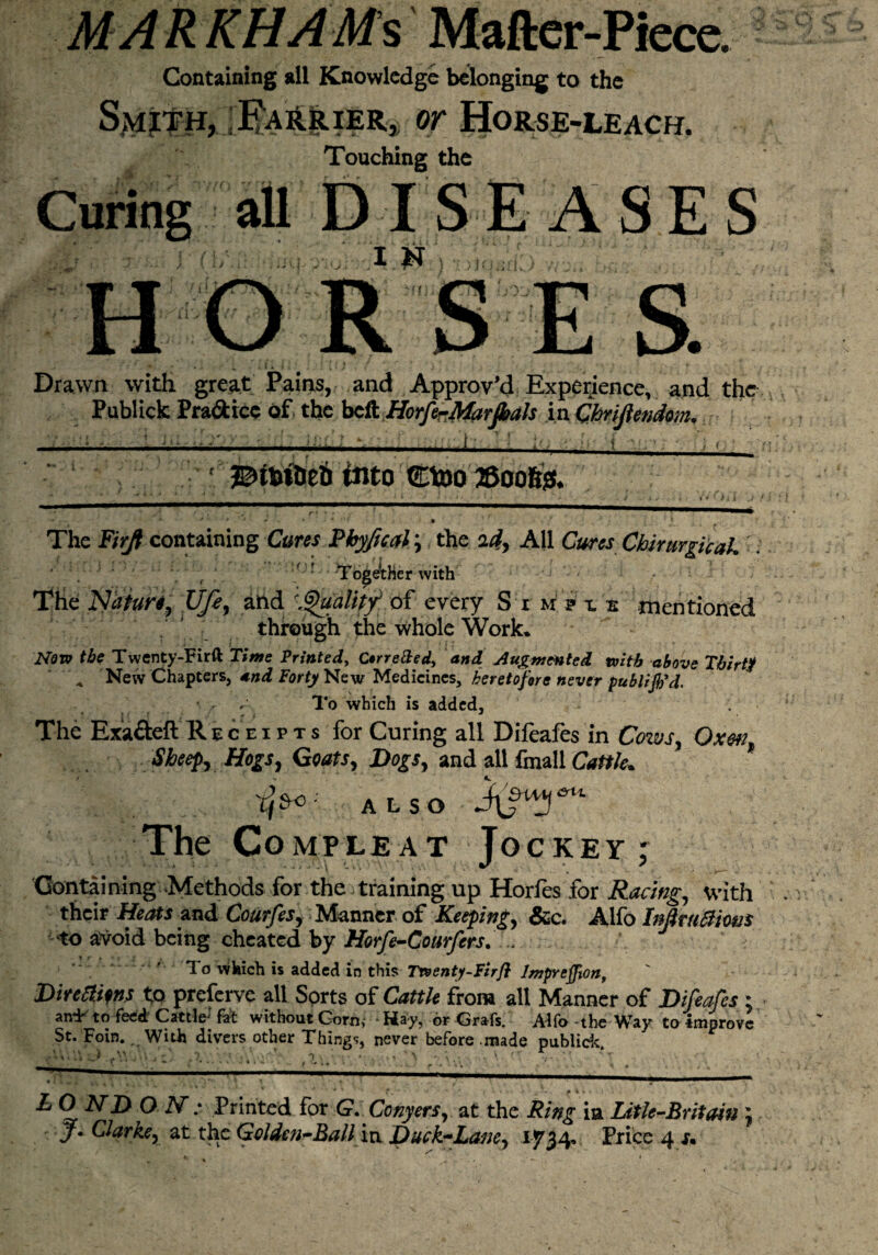 MAR KHAMs Mafter-Piece. Containing all Knowledge belonging to the FaHrier, or Horse-leach. Touching the Curing all DISE A SE S •jj- I N ; iiqwk ■ H O R S E S. Drawn with great Pains, and Approv’d Experience, and the Publick Practice of the beft HorferMarfials in Chrijlendom, -I-j-j-t-i---- 1 into Ctoo ©oofet.  ‘ J J * . ' • • ; : 1 .__ * ’ > i \ j '  * * ‘ * * ' '* • The Firjt containing Cures Phyfical; the id, AU Cures Chirurgicak'. ■ v TogAHerwith The Nature, Ufe, and 'Quality* of every S t m p x s mentioned through the whole Work. Now the Twenty-Fir ft Tims Printed, arretted, and Augmented with above Thirty ' \ Nevv Chapters, and Forty New Medicines, heretofore never publijb’d. / r- To which is added. The Exa&eft Receipts for Curing all Difeafes in Cows, Oxen, Sheep, Hogs, Goats, Dogs, and all fmall Cattle. 'tj*c ■ ALsO MS™)* The Compleat Jockey; Containing Methods for the training up Horfes for Racing, with their Heats and Courfes, Manner of Keeping, &c. Alfo Inflruftiws to avoid being cheated by Horfe-Gourfcrs. ' . ' To which is added in this Twenty-Fir ft Impreffion, Direaim to preferve all Sorts of Cattle from all Manner of Difeafes : an*E to feed Cattle fat without Corn, Hay, or Grafs. Alfo the Way to Improve St. Foin., With divers other Things never before made publick. ^ O 2V; Printed for (?. Conyers, at the Ring ia Litle-Britain J