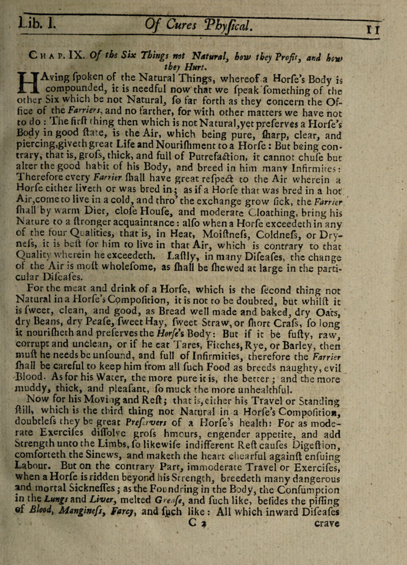 Chap. IX. Of the Six Things not Natural, how they Profit, and how they Hurt. HAving fpoken of the Natural Things, whereof a Horfe’s Body is compounded, it is needful now that we fpeak Something of the other Six which be not Natural, fo far forth as they concern the Of¬ fice of the Farriers, and no farther, for with other matters we have not to do : The firff thing then which is not NaturaJ,y$t preferves a Horfe’s Body in good Hate, is the Air, which being pure, (harp, clear, and piercing,giveth great Life and Nourifliment to a Horfe: But being con- trary, that is, grofs, thick, and full of Putrefaction, it cannot chufe but alter the good habit of his Body, and breed in him many Infirmires: Therefore every Farrier (hall have great refpedt to the Air wherein a Horfe either livech or was bred in ; as if a Horfe that was bred in a hoc Air,corne to live in a cold, and thro’ the exchange grow fick, the Farrier fhall by warm Diet, clofe Houfe, and moderate Gloathing, bring his Nature to a ftronger acquaintance: alfo when a Horfe exceedethin any of the four Qualities, that is, in Heat, Moiftnefs, Coldnefs, orDry- nefs, it is belt for him to live in that Air, which is contrary to that Quality wherein he exceedeth. Laftly, in many Difeafes, the change of the Air is molt wholefome, as fhall be (hewed at large in the parti¬ cular Difeafes. For the meat and drink of a Horfe, which is the fecond thing not Natural in a Horfe s Cpmpofition, it is not to be doubted, but whilft it is fweet, clean, and good, as Bread well made and baked, dry Oats, dry Beans, dry Peafe, fweet Hay, fweet Straw, or (hort Crafs, fo long it nourifheth and preferves the Horfe’s Body: But if it be fufty, raw, corrupt and unclean, or if he eat Tares, Fitches, Rye, or Barley, then muft he needs be unfound, and full of Infirmities, therefore the Farrier (hall be careful to keep him from all fuch Food as breeds naughty, evil Blood. As for his Water, the more pure it is, the better; and the more muddy, thick, and pieafant, fo muck the more unhealthful. Now for his Moviog and Reft; that is,either his Travel or Standing ft ill* which is the third thing not Natural in a Horfe’s Compofitioa, doubtlefs they be great Prefcrvers of a Horfe’s health: For as mode¬ rate Exerciles dilfolve grofs hmeurs, engender appetite, and add Strength unto the Limbs, fo likewife indifferent Reftcaufes Digeftion, comforteth the Sinews, and makech the heart ehearful againft enfuing Labour. But on the contrary Part, immoderate Travel or Exercifes, when a Horfe is ridden beyond his Strength, breedeth many dangerous and mortal Sicknefles; as theFoundring in the Body, the Confumption in the Lungs and Liver, melted Greafe, and fuch like, befides the pifftng ©f Eloodi Manginefsy Farcy^ and fjich like : All which inward Difeafes