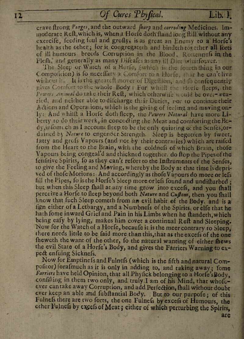 crave ftrong Vurges, and the outward Jharp and corroding Medicines. Im¬ moderate Reft&gt;which is, when a Horfe doth Hand long ftill without any exercife, feeding foul and grofly, is as great an Enemy to a Horfe’s health as the other; for it congregated! and bindethtogether all lores of ill humours breeds Corruption in the Blood, Rottennefs in the Fleflif and generally as many Difeafcs as any ill Diet whatfosver. Tiie Sleep or Watch of a Horfe, (which is the fourth thing in our Compofition) is fo neceflarv a Comfort-to a Horfe, that he can’t live without it. It is the greatefi mover of Dtge’ftion, and fo confequently gives Comfort to the whole Body: For whilff the Horfe fleeps, the 'powers Animal do take their Reft, which other wife would be overwea¬ ried, and neither able to difeharge thzir Duties, nor to continue their Actions and Operations., which is the giving of feeling and rasvingon¬ ly: And w hi lit a Horfe doth deep, the Powers Natural have more Li¬ berty to do their work, in conceding the Meat and comforting the Bo¬ dy,info much as 1 account deep to be the only quieting o': the Senfes,or- dained by Nature to engender Strength. Sleep is begotten by fweet, fatty and grofs Vapours (and not by their contraries) which are raifed from the Heart to the Brain, with the coldnefs of which Brain, thofe Vapours being congeal’d and thickned together, do flop the Pipesofthe fenfitive Spirits, fo as they can’c refort to the lnftruments of the Senfes, to give the Feeling and Moving, whereby the Body at that time is depri¬ ved of thofe Motions: And accordingly as thofe Vapours do moreorlefs fill the Pipes, fo is the Horfe’s Sleep more orlefs found and undifturbed ; but when this Sleep (hall at any time grow into excefs, and you fhali perceive a Horfe to deep beyond both Nature and Cuftom, then you fhali know that fuch Sleep cometh from an evil habit of the Body, and is a fign either of a Lethargy, and aNumbnefs of the Spirits, orelfe that he hath forne inward Grief and Pain in his Limbs when he ftandeth, which being eafy by lying, makes him covet a continual Reft and Sleeping. 'Now for the Watch of a Horfe, becaufe it is the meer contrary to Sleep, there needs little to be Laid more than this,that as the excefs of the one fheweth the want of the other, fo the natural wanting of eirher fhews the evil State of a Horfe’s Body, and gives the Farriers Warning to ex¬ pert enfuing Sicknefs. Now for Emptinef s and Fulnefs (which is the fifth and natural Com- pofitor) lorafmuch as it is only in adding to, and taking away; fome Farriers have held Opinion, that all Phyfick belonging to a Horfe VBody, confiding in them two only, and truly I am of his Mind, that whom¬ ever cantake away Corruption, and add Perfection, fhali without doubt ever keep an able and fubftantial Body. But to our purpofe; of this Fulnefs there are two forts, the one Fulnefs by excefs of Humours, the other Fulnefs by excefs of Meat$ either of which perturbing the Spirits, are