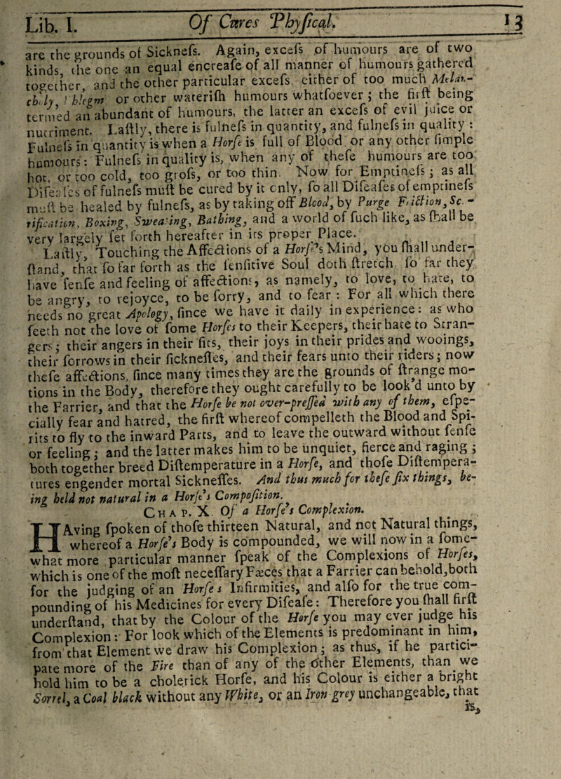 are the grounds of Sicknefs. Again, excefs pfluimours are of two kinds die one an equal encreafe of all manner of humours gathered together, and the other particular excefs. either of too much M/,t- cb'ly I h’eem or other waterifh humours whatfoever ; the firlt being termed an abundant of humours, the latter an excefs of evil juice or nutriment. Laftiy, there is fulnefs in quantity, and fulnefs in quality : Fulnefs in quantity is when a Horfe is full of Blood or any other fimple humours : Fulnefs in quality is, when any of thefe humours are too hot, or too cold, too grofs, or too thin. Now for Empanels; as all Pifea lbs of fulnefs mult be cured by it cnly, fo all Difeafes of empanels nv ft be healed by fulnefs, as by taking off BW, by Purge Sca¬ rification. Boxing.. Sweating, Bathing, and a world of fuch like, as (hall be verv largely fet forth hereafter in its proper Place. Laftiy Touching the Affedions of a HorJPs Mind, you (hallI under¬ hand that fo far forth as the fenfitive Soul doth ftretch, fo far they, have We and feeling of affedion:, as namely, to love, to hate, to be angry, ro rejoyce, to be forry, and to fear : For ah which there needs no great Apology, fince we have it daily in experience: as who feeth not the love of fome Horfcs to tneir K-eepers, their hate to otran gers; their angers in their fits, their joys in their prides and wooings, their forrows in their ficknefles, and their fears unto their riders; now thefe affections, fince many times they are the grounds ot ltrange mo¬ tions in the Body, therefore they ought carefully to be look d unto by - the Farrier, and that the Horfe he not over-preffea with any of them, eipe- ciiliv fear and hatred, the firft whereof compelleth the Blood and Spi¬ rits to fly to ?he inward Parts, and to leave the outward without fenfe or feeling: and the latter makes him to be unquiet, fierce and raging ; both toeether breed Diftemperature in a Horfe, and thofe Diftempera- tures engender mortal Sickneffes. And thus much for thefe fix things, be¬ ing held not natural in a Horfe s Compofition. Chap. X. Of a Horfe s Com flexion, HAving fpoken of thofe thirteen Natural, and net Natural things, whereof a Horfe s Body is compounded, we will nowin a fome- whatmore particular manner fpeak of the Complexions of Horfes, which is one of the moft necelfary Fatcqs that a Farrier can behold,both for the judging of an Horfe s Infirmities, and alfo for the true com¬ pounding of his Medicines for every Difeaie: Therefore you (hall firlt underftand, that by the Colour of the Horfe you may ever judge his Complexion: For look which of tire Elements is predominant in him, from'that Elementvve draw his Complexion; as thus, if he partici” pate more of the Fire than of any of the &lt;5ther Elements, than we hold him to be a cholerick Horfe, and his Colour is either a bright Sorrel, a Coal black without any White, or an Iron grey unchangeab.e, that