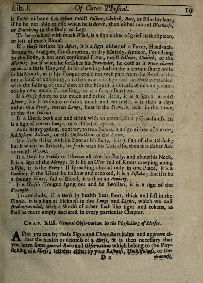 it fliews either a fick Spleen, moift Yellow, Cholick, Bots, or Film broken ♦ if he be not able to rife when he is down, then either mortal Weaknefs* or Fundring in the Body or Legs. ° To be troubled with much Wind/is a fign either ofgrief in the Spleen, or lofs of much Blood. If a tiorfe forfake his Meat, it is a fign either of a Fever, Head-ach, Strangles, Staggers, Confumption, or dry Malady, Anticor, Foundriag in the Body, a hot and confumed Liver, moift Yellows, Cholick, or the Worms; but if when he forfakes his Provender, he doth as it were chavel or chaw a little Hay,and in his chawing doth make a certain fharp noife in his Mouth, as if his Tongue could not well part from the Roof with¬ out a kind of chanking, it is then a certain fign chat the Horfe is troubled with the failing of the Palate of the Mouth., a Difeafe which only corn- eth by over much Travelling, or coo fore a Burthen. If a Horfe defire to eat much and drink little, it is a fign of a cold Liver ; but if he defire to drink much and eat little, it is then a fign either of a Fever, rotten Lungs, heat in the Stomach, heat in the Liver, or the dry Yellows. If a Ilorfe both eat and drink with an extraordinary Greed inefs, it, is a fign of rotten Lungs, or a difeafed Spleen. Lazy heavy going, contr ary to tru$ Nature, is a fign either of a Fever, fick Spleen. Yellows, or elfe Obftruttiont of the Liver. If a Horfe ftrike with his Foot at his Belly, it is a fign of the ChJick • but if when he ftriketh, htfrukt with his Tail alfo, then it is either Bots or rough Worms. If a Horfe be Scabby or Ulcerous all over his Body, and about his Neck, ft is a fign of the-.Mangy.: If it be unUlcer full of Knots creeping along a Vein, it is the Farcy. If fpreading abroad only in one Place, it is a Canker; if the Ulcer be hollow and crooked, it is a Fifiula $ But if it be a fpungy Wart, full of Blood, it is then an Ambury. If a Horfes Tongue Ijgng out and be fwollen, it is a lign of the Strangle. To conclude, if a Horfe in health beat fliort, thick and faftin the Flank, it is a fign of Sicknefs in the Lungs and Lights, which we call Brokewwinded, with a World of other fueh like figns and tokens^ as flialibe more amply declared in every particular Chapter. Chap. XIII* General Obfervations in the Pbyficking of Horfes* After you can by thefe Signs and Chara&amp;ers judge and approve ei¬ ther thfc health or ficknefs of a Horfe, it is then neceffary that you learn fome general Rules and Qbfcrvatkm which belong to the Phy- ficking ot zHyrfei left that either by your Rafimefs, Unskjlfutyfs, or Un¬ to Z thesd*.9