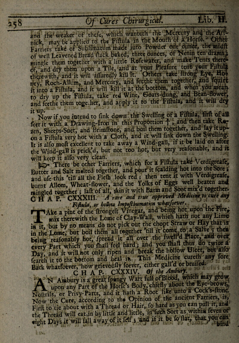 and the'weaker1 of thefe, which wanteth the 'Menrurf a.id theAfJ- nick; may be applied to the fiftula m the Mouth of a Horfe. - Other Farriers take of Sublimatiim made iuto Powder one dunce, the mulft of well Leavened Bread flack baked, three dunces, of Nemn ten drams ; mingle them together with a little Rdfewater, and make Tents there¬ of „ a a,-xt ri,om „nnn Tile and at vour Pleafure tent v®ur Fiftula it into a Fiftula, and it will kill it at tneoottom, ana wmu.jwk« to dry up the Fiftula, take red Wine,'6oats-dutjg, and Bean^flower, and feethe them together, and apply it to the Fiftula, and it will dry . Now if you intend to fink down the Swelling of a Fiftula, firfl of all feerit with a Drawing-Iron in this Proportion f , and then take R«r zen, Sheeps-Suet, and Briraftone, and boil them together, and lay it up¬ on a Fiftula very hot with a Cloth, and it will fink down the Swelling;, It is alfo moft excellent to take away a Wind-gall, if it be laid on after the Wind-gall is prick’d, but not too hot, but very reafonable, and it will keep it alfo very clean. , „ L„,‘ There be other Farriers, which for a Fiftula takd Verdigreafe, Butter and Salt melted together, and pour it fealding hot into the Sore ; and ufe this ’till all the Flefh look red ; then tent it with Verdigreafe, burnt Allom, Wheat-flower, and the Yolks of Eggs well beaten and mingled together ; laft of all, skin it with Barm and Soot mix d together, C H A P. CXXXIII. A rare and true approved Medicine to cure any ■ Fiftula, «r hollow lmptfthumatm vih^tfoever. ’ TAke a pint of the ftrongeft Vinegar, and being hot upon thePire^ mix therewith the Lome of Clay-Wall, which hath not any Lime in it, but by no means do not pick out the chopt Straw or Hay that is n the J-omei but boil thrall together ‘till if .tome .to, a Salve ; the* being reafonably hot, fpread it all over the fwell d Place, ; and over every Part which’ you fhall feel; hard; and you Ihall thus do ttyice a Day, and it will hot only riperi and break the hollow Dicer, but alfcr fear&amp; it to the bottom and heal ifc This Medicme omertr any fore Back whatfdever.’howgrievoufly foever, Wther raj^ CHAP- CX^XIV. Of theAmbury. .. . Axil whi N Amburv is a greatfpangy Watt full of Blood, which 4jba__ JT JIf the Hones Body, chieflyabout theEy^brows, Noitrils, or Privy-Parts, and it hath a Root like untc a Cock s ftbne. Now the Cure, according to the Opinion of the ancient Farriers, is, Firft to tie about with a Thread or Hair, fo hard as you can pulbit, and the Thread will eatdn by little arid little, in-fuCh Sort as within feven or Sigh! Days it will fall away ofit fdf 5 and if it be fo flat, that ypnean * ** • V V &gt; A