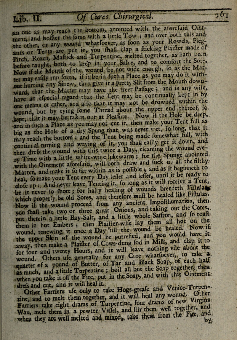 ment and bolder the fame with a little Tow ; and over both this and' the other or any wound whatfoever, as foon as your Rowels, Reg- ^s or Tents are put in, you (hall clap a flicking Pla.ftcr made of Pitch Rczen, Maftick and Turpentine, melted together, as hath ban before taught, both -to keep in your Salve, and to comfort the Sore- Now if the Mouth of the wound, be not wide enough, fo as the Mat¬ ter mi eafily mn forth, if it be in fuch a Place as you may do it with¬ out hurting any Sinew, then give it a pretty Slit from the Moutn down¬ ward that the Matter may have the freer Paflage j and in any wife, have an efpecial regard that the Tent may be continually kept in by onl rnSns or other, and alfo that it may not be drowned within the. wound but by tying feme Thread about the upper end thereof, fo, -and in fuch a Place as you may not cut it,, then make your Tent u a big as the Hole of a dry Spung that was never wet, fo long,, that it mav reach the bottom ; and the Tent being made fomewhat full, with continual turning and wr.ying of it, you fha» eafily get itJowj and. then drefs the wound with this twice a Day? cleaning the wound ev ry Time with a little white-wine.Ipkewarm 5, for the. Spunge anoin e ; with the,Ointment aforefaid, will.both draw and fuck up all the filthy. Matter, and make it fo far within as is poflible y a‘id aslt beginne heal, fomake vour Tent every Day lefler and lefTcr,. until it be ready to clofe up:. And never leave Tcnting.it, fo long as it wil•«&lt;««■|.7., £ be it never io fhort; for hafty healing of wounds breedeth which properly be old Sores, and therefore muft be healed like Fiftulas. Now if the wound proceed from any ancient tapofthumation^then, ycufoall take two or three great Onions,, and rakmgouttheCores put therein a little Bay-Salt, and a little whole Saffron, and lo them in hot Embers j then Piaifter-wife lay them all hot on th wound renewing it once a Day’till: the wound be healed. Now ifct the upper Skin *ef the wound be putrefied, andvou wouid have »t, away, then make a Plaifter of Cows-dung fod in Milk, and dap i rto for four and twenty Hours, and it will leave nothing vi , wound. Others ufe generally for any Cure whatfoever,. to ta - ‘ auarter ©fa pound of Butter, of, Tar and Black Soap, of each hw. « much andPalittle Turpentine j boil all but the Soap together,, the»&gt; put itt thc.Soap&gt;.lnd with th.t 0,„t„tnt. ?£,te Tiplo'* Hogt.miA aud Vttict.Turg-. line, and to melt them together, and it. wilh heal any won d- s Earners take eight drams of. Turpentine, four drams _of _ne: . ^ g!« Wax, melt them in a pewterVeffel-and far them well togeth«, ano. whets they ate well melted and. mi^d*, take them from the Fm a.