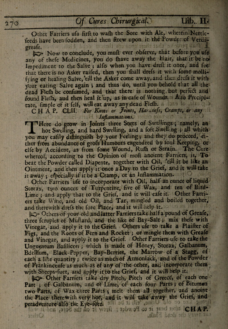 7 70 •Qthcr Farriers ufa firft to wadi the Sore with Ale, wherein-Kettle- feeds have been fodden, and then ftrew upon. it. the Powderrof Verdi- greafe. V'Otg sypirn 3Mil ’ A Now to conclude, you mull ever obferve, that before you ufc any of thefc Medicines, you do (have away the Hair, that it be no* Impediment to the Salve; alfb when you have dreft it once, and fee that there is no Asker raifed, then you fhall drefs it with fome molli¬ fying or healing Salve,’till the Asker come away, and then drefs it with your eating Salve again \ and thus do, until you behold that all the dead Fiefl/be confumed, and that there is nothing &lt; but perfect and found Flelh, aud then heal ft up, as in cafe of Wounds. Aifo Precipi¬ tate, fimple of it felf, will eat away any dead Fleflf. - * &gt; CHAP. CUP For Knots or Joints, Haruiiefs, Cramps, or any ; Inflammations. THere do grow in Joints three Sorts of Swellings ; namely, an‘ hot Swelling, and hard Swelling, and a foft-Swelling ; all which you may eafily diftinguifb by your Feeling; and they do proceed, ei¬ ther from abundance of grofs Humours engendred by foul Keeping, or clfe by Accident, as from fome Wound, Rufli or Strain. The Cure whereof, according to the Opinion of moft ancient Farriers, is, To beat the Powder called Diapente, together with Oil, '’till it be like an Ointment, and then apply it once a Day to the Grief, and it will take it away; efpecially if it be a Cramp, or an inflammation. Orher Farriers life to incorporate with Oil, half an ounce of liquid Storax, t\vo ounces of Turpentine, five of Wax, and ten of Bird- Lime ; and apply that to the Grief, and it will eafeit. Other Farri¬ ers take Wine, and old Oil, and Tar, mingled and boiled together, and therewith drefs the fore Place, and it will help it. gO* Others of your old and latter Farrierstake half a pound of Greafe, three ferupies of Muftardj and the like of Bay-Salt; mix thefe with Vinegar, aud apply it to the Grief. Others-life to take a Plaifter of Figs, and the Roots of Fern and Rocket; or mingle them with Greafe and Vinegar, and apply it to the Grief. Other Farriers ufe to take the Unguentum Bafilicon ; which is made of Honey, Storax, Galbanum, Bdellium, Black-Pepper, Bay-Berries, the Marrow of a Stagg, of each a like quantity ,* t wice as much of Armoniack, and of the Powder of Frankincenfe as much a$ of any of the other, and incorporate them with Sheeps-fuet, and apply it to the Grief, and it will help it. lO* Other Farriers take dry Pitch, Pitch of Greece, of each one ' Part ; of Galbanum, and of Lime* of each four Parts; of Bitumen two Parts, of Wax &lt;thrce Paris $ melt them all together, and anoint the Place' therewith very' hof, and it will take away the Grief, and peradventure;&amp;lfd the sd 12-ilhr J •' ’ } ; 1 !