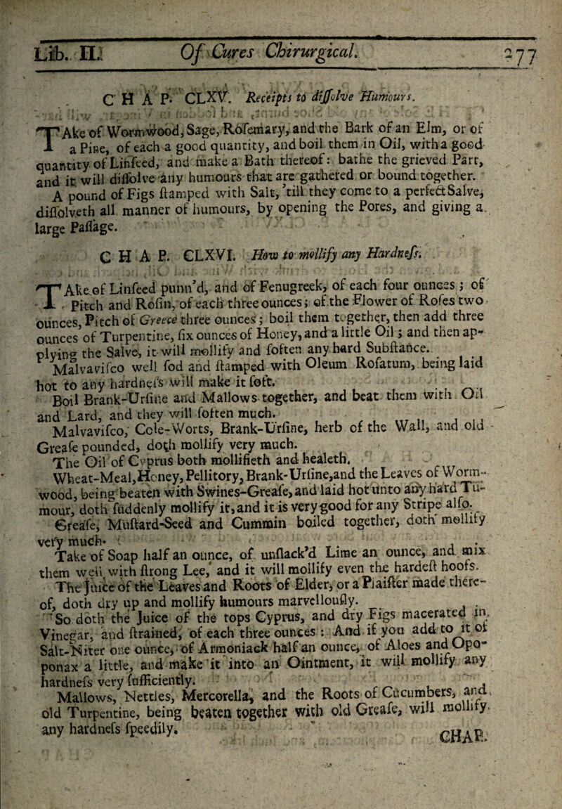 CHAP- CLXV\ Receipt! to dijfohe Humours. ■ • t L »&gt; ; • i,  ,• ~ i ■ '!•■»*/ r f fiO. v'J O : fc, v .&gt;» •.&lt; .. f.i A 4 . TAkc of Wormwood, Sage, Rofemary, and the Bark of an Elm, or of a Pine, of each a good quanti ty, and boil them in Oil, with a good quantity of Lihfeed, and make a Bath thereof: bathe the grieved Part, and it will difiblve any humours that are gathered or bound together. A pound of Figs ftamped with Salt,’till they come to a perfect Sal ve, diflblveth all manner of humours, by opening the Pores, and giving a. large Paflage. ' C H A E. CLXVI. Hovo to mollify any Hardntfs. TAke of Linfeed punn’d, and of Fenugreek, of each four ounces; of Pitch and Rofin, of each three ounces; of.the Flower of Rofes two ■ ounces, Pitch of Greece three ounces ; boil them together, then add three ounces of Turpentine, fix ounces of Honey, and a little Oil; and then ap¬ plying the Salve, it-will mollify and foften any hard Subftance. Malvavifco well fod and ftamped with Oleum Rofatum, being laid hot to any hardnyis will make it foft. •; , Boil Brank-Urfine and Mallows together, and beat them with Oil and Lard, and they will foften much. , Malvavifco, Cck- Worts, Brank-Xirfine, herb of the Wall, *nd oid Greafe pounded, do^h mollify very much. The Oil of Cyprus both mollifieth and healeth. • T Wheat-Meal,Honey, Pellitory,Brank-Urfine,and the Leaves ot Worm- wood, being beaten with Swines-Greafe&gt; and laid hot unto aiiy hard Tu¬ mour, doth fuddenly mollify it, and it is very good for any Stripe alip. Greafe, Muftard-Seed and Cummin boiled together, doth mollify vefy much* . , . , Take of Soap half an ounce, of unflack d Lime an ounce, and mix them well with flrong Lee,4 and it will mollify even the hardeft hoofs. The juice of the Leaves and Roots of Elder, oraPiaifter made there¬ of, doth dry up and mollify humours marvellously. . ’So doth the Juice of the tops Cyprus, and dry Figs macerated in Vinegar, and drained, of each three ounces : And if you add to it oi Salt-Niter one ounce, of Armoniack half an ounce, of Aloes and Upo- ponax a little, and make 'it into W Ointment, it. will mollify, any hardnefs very (ufficiently. . , Mallows, Settles, Mercorella, and the Roots of Cucumbers, ana old Turpentine, being beaten together with old Greafe, will mollify any hardnefs fpeedily, TRAP