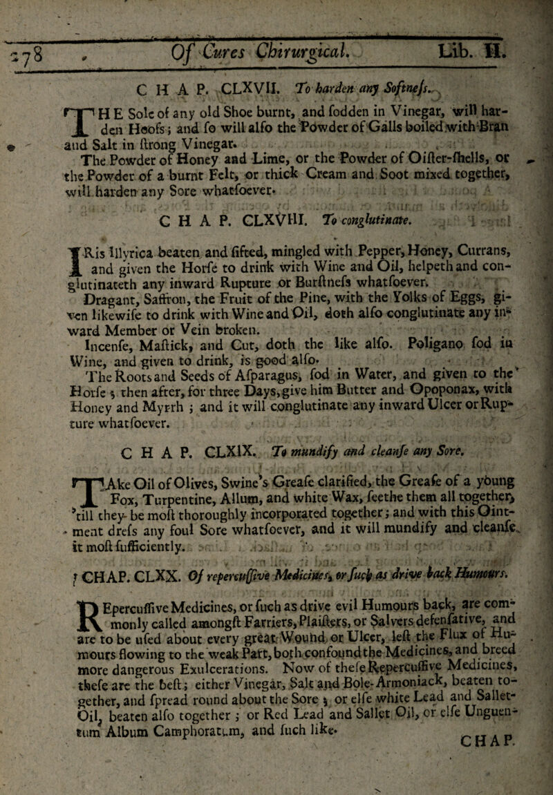 178 e Of Cures Ch'iYurgical. , ■ ■■ ....-■ Lib. ft. C H A P. CLXVIX. Toharden any Softnejs. TH E Sole of any old Shoe burnt, and fodden in Vinegar, will har¬ den Hoofs ; and fo willalfo the'Powder of Galls boiled with:Bran and Salt in ftrong Vinegar. . , The Powder of Honey and Lime, or the Powder of Oifler-fhells, or the Powder of a burnt Felt, or thick Cream and Soot mixed together, will harden any Sore whatfoever* CHAP. CLXV11I. To conglutinate. IRis Illyrica beaten and lifted, mingled with Pepper, Honey, Currans, and given the Horfe to drink with Wine and Oil, helpethand con- giutinateth any inward Rupture or Burftnefs whatfoever. Dragant, Saffron, the Fruit of the Pine, with the Yolks of Eggs, gi¬ ven likewife to drink with Wine and Oil, doth alfo conglutinate any in* ward Member or Vein broken. Incenfe, Maftick, and Cut, doth the like alfo. Poligano fod in Wine, and given to drink, is good alfo* * v The Roots and Seeds of Afparagus, fod in Water, and given to the Horfe $ then after, for three Days,give him Butter and ©poponax, with Honey and Myrrh ; and it will conglutinate any inward Ulcer or Rup¬ ture whatfoever. ' • : „ CHAP. CLX1X. To mundify and ckanfe any Sore. ; * in• iiffH *. :*y \ TAke Oil of Olives, Swine’s Greafe clarified, the Greafe of a ybung Fox, Turpentine, Allum, and white Wax, feethe them all together, ’till they- be molt thoroughly incorporated together; and with this Oint- - ment drefs any foul Sore whatfoever, and it will mundify and cleanfe, it moil fufficiently. .i&gt; , J GH AP. CLXX. OJ repenuffive Medicines, orfttfjp V drive tack Humours. _ “ ' * *,]-*• 1 . V i . « ' 1 ■ REpercuflive Medicines, or fuch as drive evil Humours back, are com¬ monly called amongft Farriers, Phifers, or Salvers defenfative, and are to be ufed about every great Wouhd or Ulcer, left the Flux or u- mours flowing to the weak Part, both, confound the Medicines, and breed more dangerous Exulcerations. Now of thefgReperCuffive Medicines, thefe are the heft ; either Vinegar, Salt ajid Bole-Armoniack, beaten to¬ gether, and fpread round about the Sore * or elfe white Lead and Sallet- Oil^ beaten alfo together ; or Red Lead and Sallct Oil, or elfe Unguen- tum Album Camphoratum, and fuch like. _