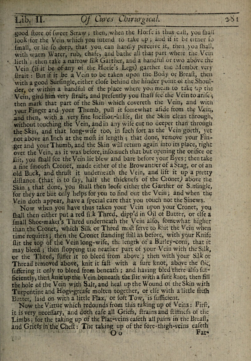 Lib. II. Of Cures CbirurgicaL .good dore of fweet Straw ; then, when the Horfe is thus call, you (hail look tor the Vein which you intend to take up &gt; and it it be eitner io dnall, or lie fo deep, that you can hardly perceive it, then you (hall, with warm Water, rub, chafe, and bathe all that part where the Vein * lieth ; then take a narrow filk Gaither, and a handful or two above the Vein (if it be of any of the Horfe’s Legs) garcher the Member very firait: But if it be a Vein to be taken upon the Body or Bread, then with a good Surfingle, either clofe behind the hinder point ol .the.Shoul¬ der, or within a handful of the place where you mean to take up the Vein, gird him very drait, and prefently you (hall fee the Vein toarife , then mark that part of the Skin which covereth the Vein, and with your Finger and your Thumb, pull it fomewhat alide from the Vein, .and then, with a very fine incifion-knife, Hit the Skin clean through, without touching the Vein, and in any wife cut no deeper than through the Skin, and that long-wife too, in fuch fort as the Vein goeth, yet not above an Inch at the mod in length * that done, remove your Fin¬ ger and your Thumb, and the Skin will return again into its place, right over the Vein, as it was before, infomuch that but opening the orifice or Ilit, you fhall fee the Vein lie blew and bare before your Eyes; then take a fine fmooth Crone t, made either of the Browantierof a Stag, or of an old Buck, and thrud it underneath the Vein, and lift it up a pretty didance (that is to fay, had the thicknefs of the Cronet^ above the Skin * that done, you fhall then loofe either the Garther or Sjrfingle, For they are but only helps for you to find out the Vein; and when the Vein doth appear, .have a fpecialcare that you touch not the Sinews. Now when you have thus taken your Vein upon your Cronet, you fhall then either put a red filk Thred* dipp’d in Oil of Butter, or elfe a fmall Shoe-maker’s Thred underneath the Vein alfo, fomewhat higher than the Cronet, which Silk or Thred mud ferve to knit the Vein when time requires; then the Cronet danding dill as before, with your Knife flit the top of the Vein long-wife, the length of a Barley-corn, that it may bleed ; then dopping the neather part of your Vein with the Silk, or the Thred, fuffer it to bleed from above ; then with your Silk or Thread removed above, knit it fad with a fure knot, above the flic* differing it only to bleed from beneath ; and having bled there alfo dif¬ fidently, theii knit up the Vein beneath the flit with a Cure knot, then fill the hole of the Vein with Salt, and heal up the Wound of the Skin with Turpentine and Hogs-greafe molten together, or elfe with a little frefh Butter, laid on with a little Flax, or foft Tow, is diffident. Now the Virtue which redounds from this taking up of Veins: Fird, it is very necefiary, and doth eafe all Griefs, drains and diffnefs of the Limbs; for the taking up of the Plat-veins ealeth all pains in the Bread, and Griefs in' the Ched: The taking up of the fore-thigh-veins eafeth