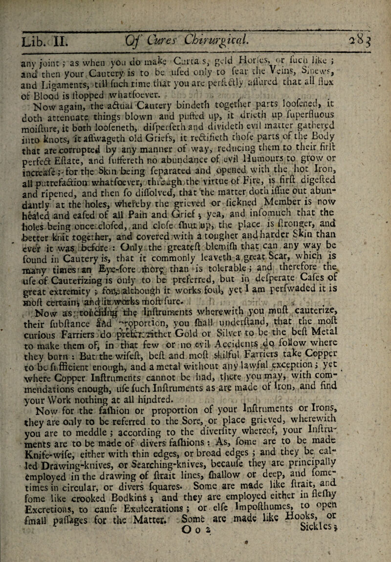 _. LL I II ■ T -- ---- ~ any joint; as when you do make Curta.s,--geld Hones, or iuch like ; and then your Cautery is to he ufed only to fear the Veins, Sinews, and Ligaments, till fuch time that you are perfectly aiilircd that all flux bf Blood is flopped whatsoever. . , . , . Now again, the a&amp;uai Cautery bindeth together parts loolened, it doth attenuate things blown and puffed up, it driet.h up fuperfluous moiflure, it both loofeneth, difperfeth and divideth evil matter gathered into knots, itaflwageth old Griefs, it re&amp;ifkth thofe parts of the Body that are corrupted by any manner of way, reducing them to their firll perfed Eftate, and fuffereth no abundance of evil Humours to grow or increafe ;-'for the Skin being feparated and opened with the hot Iron, all putrefadion whatfoever, through the virtue of Fire,( is firfl digefted and ripened, and then fo diffolved, that the matter dotn iflue out abun- dantly at the holes, whereby the grieved or fickned Member is now healed and eafed of all Pain and Grief * yea, and infomuch that the holes being.once clofed, and clofe fhux up, the place is flronger, ana better knit together, and covered with a tougher and harder Skin than ever it was before : Only the greatefl blemifh that can any way be found in Cautery is, that it commonly leaveth a great Scar, which is many times ran Eye-fore mOr^, than is tolerable; and therefore the life of Cauterizing is only to be preferred, but in defperate Cafes or great extremity ; femp although it works foul* yet I am perfwaded it is ttbft certain* ahdfcwcnrks moftdure- _ ■ Now as . torching the rlhflrunaents wherewith you muit cauterize, their fubflance lAd prpportion, you (hall underhand, that the mod curious Farriers do prefac*rkher Gold or Silver to be the bell Metal to make them oF, in that few or no evil Accidents dp. foliow where they burn : But the wifefl, bell and inofl skilful Farriers take Copper to be fiifficient enough, and a metal without any lawful exception; yet ^ where Copper Inflruments cannot be had, there you may, with com¬ mendations enough, ufe fuch Inflruments as are made of Iron, and nnd your Work nothing at all hijtdred. Now for the fafhion or proportion of your Inflruments or Irons, they are only to be referred to the Sore, or place grieved, wherewith you are to meddle ; according to the diverfity whereof, your Inflru- ments are to be made of divers fafhions : As, fome are to be made Knife-wife, either with thin edges, or broad edges ; and they be cal¬ led Drawing-knives, or Searching-knives, becaufe they are principally employed in the drawing of flrait lines, (hallow or deep, and fome- times in circular, or divers fquares* Some are made like flrait, and fome like crooked Bodkins $ and they are employed either in e &gt; Excretions, to caufe Exulcerations ; or elfe Impoflhumes, to open Email paffages for the Matter* Some are made like or O q 2 oicieies $