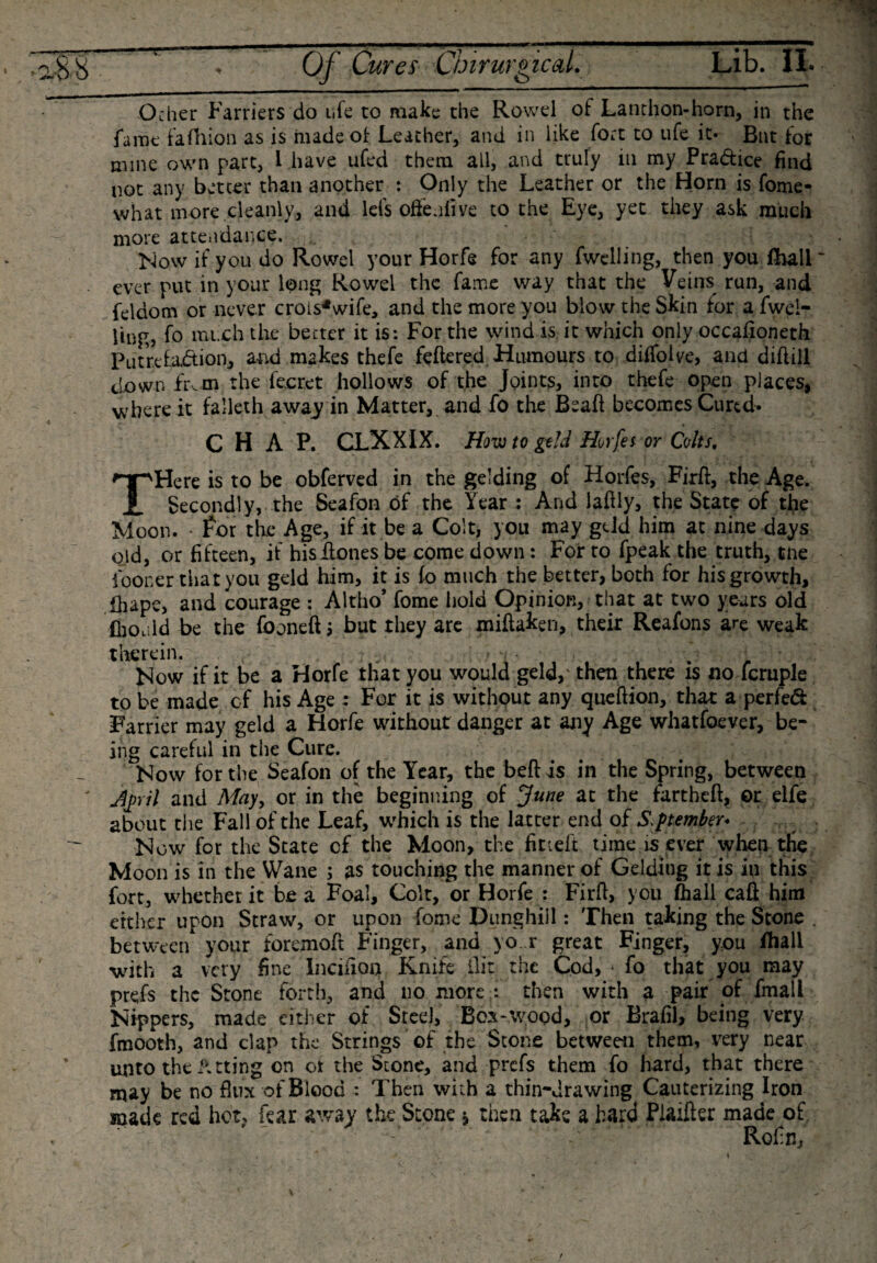 Ocher Farriers do life to make the Rowel of Lanthon-horn, in the fame fafhion as is made of Leather, and in like fort to ufe it- But for mine own part, 1 have ufed them all, and truly in my Pradice find not any better than another : Only the Leather or the Horn is fome- what more cleanly, and lefs offe.ilive to the Eye, yet they ask much more attendance. Now if you do Rowel your Horfe for any fwelling, then you fhali~ ever put in your long Rowel the fame way that the Veins run, and feldom or never crois^wife, and the more you blow the Skin for a fwei- iing, fo much the better it is: For the wind is it which only occafioneth Putrefaction, and makes thefe fettered Humours to diifofve, and dittill clown Even the fecret hollows of the Joints, into thefe open places, where it falleth away in Matter, and fo the Beaft becomes Cured. CHAP. CLXXIX. How to geld Horfe t or Colts. THere is to be obferved in the gelding of Horfes, Firft, the Age. Secondly, the Seafon of the Year : And lattly, the State of tfie Moon. • for the Age, if it be a Colt, you may gdd him at nine days old, or fifteen, it histtones be come down: For to fpeak the truth, tne fooner that you geld him, it is fo much the better, both for his growth, ttiape, and courage : Altho’ fome hold Opinion, that at two years old ffioald be the fboneft j but they are miftaken, their Reafons are weak therein. . Now if it be a Horfe that you would geld, then there is no fcruple to be made of his Age : For it is without any queftion, that a perfed Farrier may geld a Horfe without danger at any Age whatfoever, be¬ ing careful in the Cure. Now for the Seafon of the Year, the beft is in the Spring, between jpril and May, or in the beginning of June at the tartheft, or elfe about the Fall of the Leaf, which is the latter end of September* Now for the State cf the Moon, the fitiett time is ever when the Moon is in the Wane ; as touching the manner of Gelding it is in this fort, whether it be a Foal, Colt, or Horfe : Firtt, you (hall caft him either upon Straw, or upon fome Dunghill: Then taking the Stone between your foremott Finger, and yo r great Finger, you fhall with a very fine Inciiion Knife ilir the Cod, * fo that you may prefs the Stone forth, and no more : then with a pair of fmali Nippers, made either of Steel, Box-wood, or Erafil, being very fmooth, and clap the Strings of the Stone between them, very near unto the luting on or the Stone, and prefs them fo hard, that there may be no flux of Blood : Then with a thin-drawing Cauterizing Iron made red hot, fear away the Stone * then take a hard Plaifter made of ' ' Rofifl,