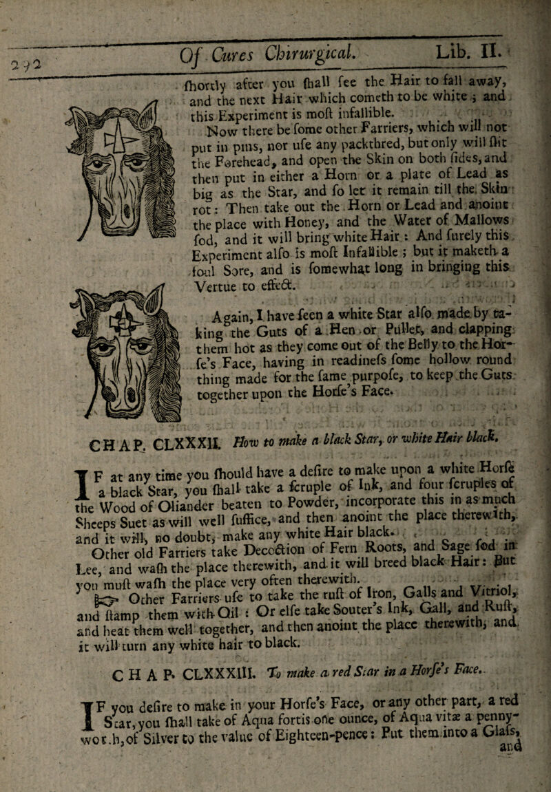 jfhordv after you (hall fee the Hair to fall away, and the next Hair which cometh to be white 3 and this Experiment is mod infallible. Now there beTome other Farriers, which will not put in pins, nor ufe any packthred, but only will flit the Forehead, and open the Skin on both (ides,and then put in either a Horn or a plate of .Lead as big as the Star, and fo let it remain till the Skin rot: Then take out the Horn or Lead and anoint the place with Honey, and the Water of Mallows fod, and it will bring white Hair: And furely this Experiment alfo is moft infallible 5 but it maketh a foul Sore, and is fomewhaj long in bringing this Vertue to ef&amp;dfc. - ' J •’ J • , .1 ■ . 1 I Again, I have feen a white Star alfo made by ta¬ king the Guts of a Hen or Pullet, and clapping: them hot as they come out of the Belly to the Hoi¬ k’s Face having in readinefs fome hollow round thing made for the fame^purpofe, to keep the Guts, together upon the Hotfe s Face. CHAP. CLXXX1L Bow to make a black Star, or white Hair black. IF at any time you Ihould have a defire to make upon a white Horfe a black Star, you (half take a fcruple of ink, and four fcruples of the Wood of Oiiander beaten to Powder, incorporate this in as much Sheeps Suet as will well fuffice, and then anoint the place therewith,, and it wflk no doubt, make any white Hair blacks &lt; _ r j . Other old Farriers take Decoftion of Fern Roots, and Sage fod in Lee,'and waflithe place therewith, and it will breed black Hair. Rut yon muft walh the place very often therewith. .. , . . 5 gO» Other Farriers ufe to take the ruft of Iron, Galls and Vitriol,, andftamp -them with-Oil i Or elfe take Sourer s Ink, Gall, and Rufl, and heat them well together, and then anoint the place therewith, and. it will cum any white hair to black. CHAP* CLXXXlH. % make tired Star in a Horfe’s Face.. IF you defire to make in your Horfe’s Face, or any other part, a red Star, you fhall take of Aqua fortis ofle ounce, of Aqua vita a penny- wot.h,of Silver to the value of Eighteen-pence: Put them mto a Glals,