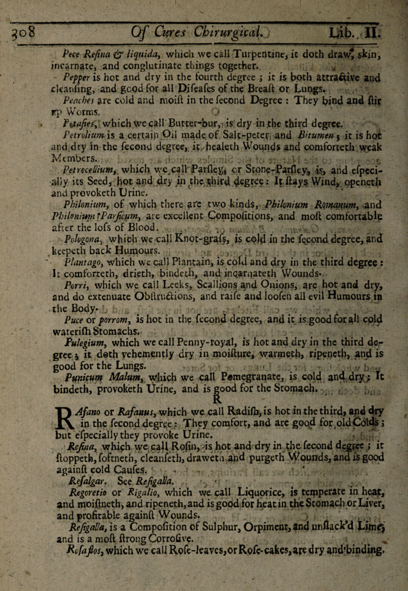 308 ' Of Cures Cbirurgiccd.j IjLb., II. w— ■ ■ ■ ■ 11 .1.1 1— I ■ .... 1 -«■■■-■ --»■■■ ■ ' **' -  ■ ■ . ■■ M ---- Peee Refina &amp; liquida, which we call Turpentine, it doth draw* skin, incarnate, and conglutinate things together. Pepper is hot and dry in the fourth degree.; it is both attractive and cleanfing, and good for all Difeafes of the Breaft or Lungs. Peaches are cold and moiil in the fecond Degree : They bind and ftir rp Worms. O Ft,uifiesy which we call' Butter-bur,) is dry in the third degree, Petroltum ls a certain Oil made, of Salt-peter and Bitumen 5 it is hot and dry In the fecond degree, it healeth Wounds and comforteth weak Members. &gt; : v PetrcceUium, which we call Barfley, or Stone-Parfley, is, and efpeci- aily its Seed, Jiot and dry in the tjhird degree : It ftays Wind, opened! and provoketh Urine. Phi Ionium, of which there afe two kinds, Philonium Romanum, and Phtloniwn TParficum, are excellent Compo/itions, and mofl comfortable after the lofs of Blood. , t ■ Pologonas which we call Knot-grafs, is cold in the fecond degree, and keepeth back Humours. ,r &gt; rn : ;&gt; plantago. Which we call Plantain, is cold and dry in the third degree : It comforteth, drieth, bindeth, and inqarnateth Wounds* Porri, which we call Leeks, Scallions and Onions, are hot and dry, and do extenuate Obftru&amp;ions, and raife aud loofen ail evil Humours in the Body* . : Puce or porrom, is hot in the fecond degree, and it is goodforali cold waterifh Stomachs. Pulegium, which we call Penny-royal, is hot and dry in the third der gree * it doth vehemently dry in moifture, warmeth, ripeneth, and is good for the Lungs. , b Punicunt Malum, which we call Pomegranate, is cold, and dry ; It bindeth, provoketh Urine, and is^ood for the Stomach. RAfano or Rafauus, which we call Radifb, is hot in the thirds and dry the fecond degree : They comfort, and arc good forbid Colds but efpecially they provoke Urine. Refina, which we call Rofin, is hot and dry in the fecond degree ; it fioppetb, foftnetb, cleanfeth, draweth and purgeth Wounds, and is good againft cold Caufes. r- • •* «. .. ‘ Refalgar. See RefigaHa. ’ ; ' Regoretio or Rigalio, which we call Liquorice, is teipperate in heat, and moiftneth, and ripeneth, and is good for heat in the Stomach or Liver, and profitable againft Wounds. • RefigaUa, is a Compofition of Sulphur, Orpiment, and unflack’d Lim^ and is a moft ftrong Corrofive. , Rcfafios, which we call Rofe-ieavcs,or Rofe- cakes, are dry and'binding. u«