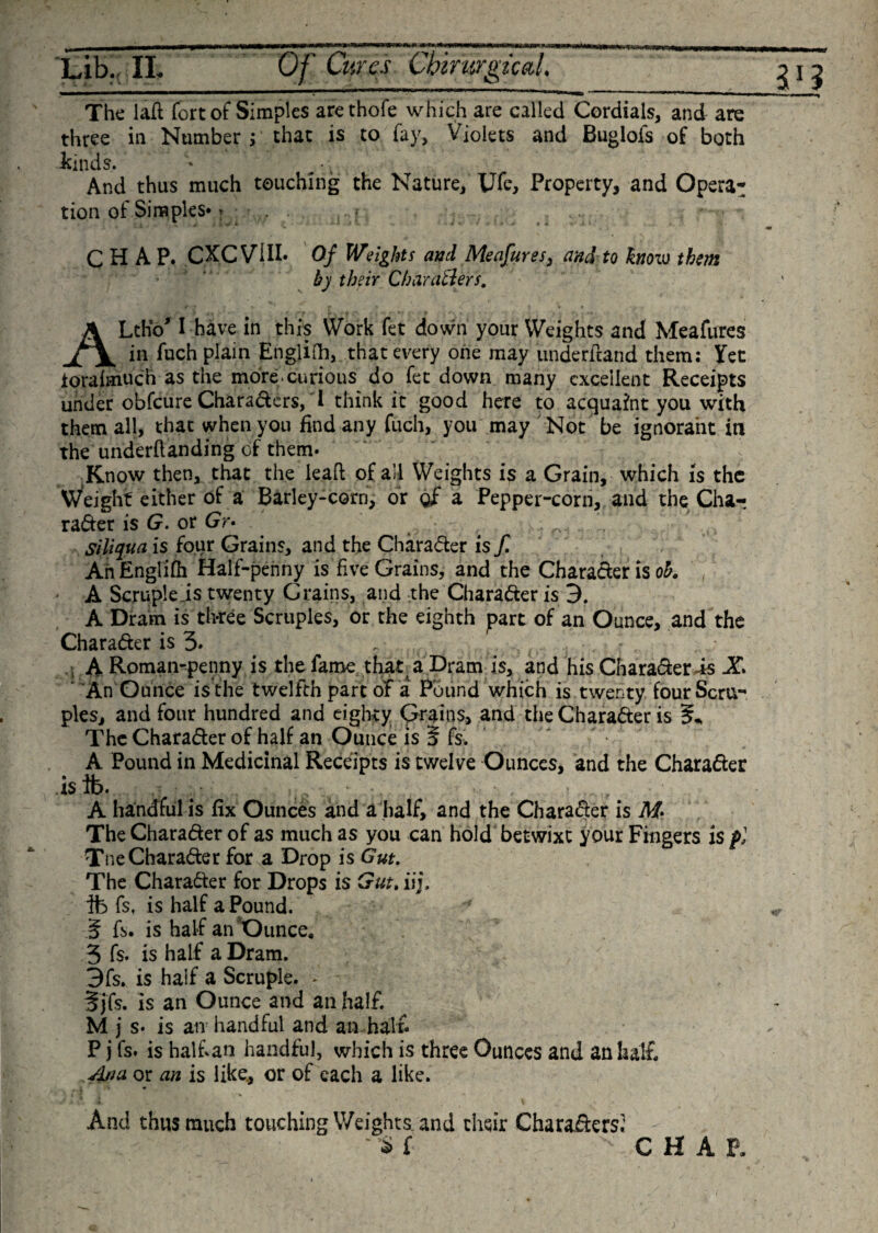 tmvmt m**is 5 Lib. II. Of Cures CbirurgtcaL ****** The laft fort of Simples arethofe which are called Cordials, and three in Number; that is to fay, Violets and Buglofs of t are kinds. And thus much touching the Nature, Ufe, Property, and Opera: tion of Simples* r . CHAP. CXCVill* Of Weights and Meafures, and to know them by their Char after s. ALtho' I have in this Work fet down your Weights and Meafures in fuch plain English, that every one may underdand them: Yet Jtoraimuch as the more.curious do fet down many excellent Receipts under obfeure Charaders, I think it good here to acquaint you with them all, that when you find any fuch, you may Not be ignorant in the undemanding of them. Know then, that the leaft of all Weights is a Grain, which is the Weight either of a Barley-corn, or qf a Pepper-corn, and theCha- rader is G. or Gr* Siliqua is four Grains, and the Character is f. An EngliOi Half-penny is five Grains, and the Character is oh. A Scruple is twenty Grains, and the Character is 3. A Dram is three Scruples, or the eighth part of an Ounce, and the Charader is 3. - , (. r . A Roman-penny is the fame that a Dram is, and his Charader is X An Ounce is the twelfth part of a Pound which is twenty four Scru¬ ples, and four hundred and eighty Grains, and the Charader is The Character of half an Ounce is 5 fs. A Pound in Medicinal Receipts is twelve Ounces, and the Charader isib. A handful is fix Ounces and a half, and the Charader is M* The Charader of as much as you can hold betwixt your Fingers is f] Tne Charader for a Drop is Gut. The Charader for Drops is Gut, iij, ife fs, is half a Pound. ■' S fs. is half an Ounce* 3 fs. is half a Dram. 3fs. is half a Scruple. . fj fs. is an Ounce and an half. M j s. is an handful and an hal f P j fs. is half an handful, which is three Ounces and an half Ana or an is like., or of each a like. And thus much touching Weights and their Charaders; “ * f - C H A E