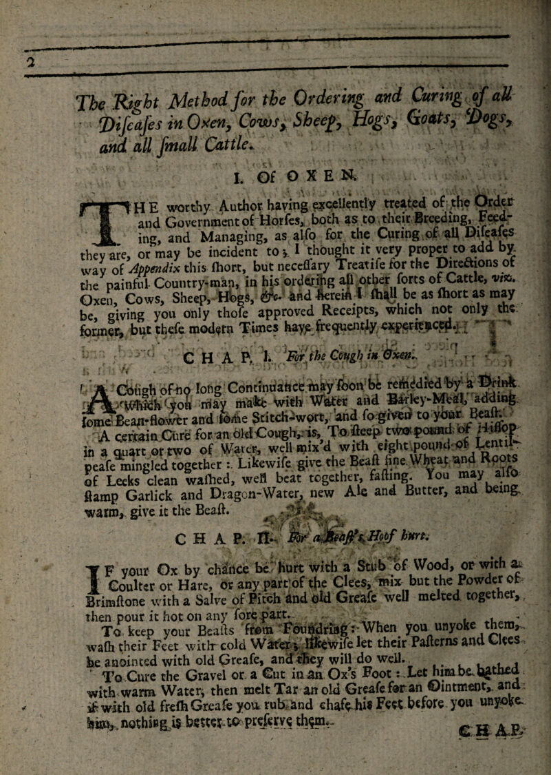 The Right Method for the Ordering and Curing (f aU J)ifcajes in Oxen, Cowsy Sheep y Hogsy &amp;nd all jhtall Cat tie •. x c \ I. of o X E N. THE worthy Author having e?&lt;;etlently treated of-the Order and Government of Horfes, both as to their Breeding, Feed¬ ing, and Managing, as alfo for the Curing of all Dileales they are, or may be incident toy I thought it very proper to add by. wav of Appendix this fliort, butneceflary Treatiie for the Direaions ot the painful Country-man, in his ordering all other forts ofCattle, via. Oxen, Cows, Sheep, Hbgs, £*• and herein i fhaU be as fhort as may be, giving you only thofe approved Receipts, which not only the: former, but thefe modern Times hay^ frequently exp^rit|icjd.! ’ ' 4 j Ai C H A P, \ [Fwjhe Gwgh i* 1 * ■' rotf bun. tr&amp;tymSktyoti may ma*e wim water dm L X fomfiBeati-flower and feme SdtcWw0», and fo given to your Beaft. A cerfetin.Cure foran bldCough^is, To fleep twwpoand of *WJ in a ouart or two of Water, well mix d with eight ;pount»-or t-eati . peafe9mingled together Likewife give the Beaft fine. Wheat andRoots of Leeks dean wafhed, well beat together, faffing. You may alfo ftamp Garlick and Dragon-Water, new Ale and Butter, and being, warnij give it the Beaft. .  CHAPAS ' -- ' •_*-&gt; A/i ' 'TVhST* C k 1 A' ' A T F your Ox by chance be’’hurt with a Stub of Wood, or with at I Coulter or Hare, or any part of the Clees, mix but the Powder of Brimftone with a Salve of .Pitch and old Greafe well melted together* then pour it hot on any fore part.- , , *■ To keep your Beads from Foundriag rWhen^ yoa unyoke^them*, wafh their Feet witlr cold Water vrlikewife let their Pailcrns and Cite he anointed with old Qreafe* and they will do weil.^ . , . « ‘ To Cure the Gravel ora Cut in an Ox s FootLet him be, hg-thea with warm Watery then melt Tar an old Greafe for an ©intment,, and- s£wkh old frefhGreafeyou,rub&gt;and cluiftJtflfcct before you unyoke. hm3, hothi»g,i$ better toprefery? th$m-