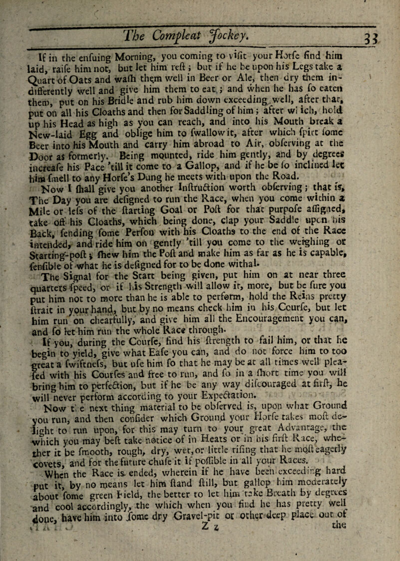 If in the enfuing Morning, you coming to vifit your Hotfe find him laid, raife him not, but let him reft ; but if he be upon his Legs take a Quart of Oats and walh thyn well in Beer or Ale, then dry them in¬ differently well and give him them to eat ; and when he has fo eaten them, put on his Bridle and rub him down exceeding well, after that, put on all his Cloaths and then for Saddling of him; after wl ich, hold up his Head as high as you can reach, and into his Mouth break a New-laid Egg and oblige him to fwallowit, after which fpict home Beer into his Mouth and carry him abroad to Air, obferving at the Door as formerly. Being mQunted, ride him gently, and by degrees increafe his Pace 'till it come to a Gallop, and if he be fo inclined let him fmell to any Horfe’s Dung he meets with upon the Road. Now I lhall give you another Inftruftion worth obferving; that is. The Day you are defigned to run the Race, when you come within a Mile or lefs of the ftarting Goal or Poll for that purpofe affigned, take off his Cloaths, which, being done, clap your Saddle upon his Back, fending fome Perfon with his Cloaths to the end of the Race intended, and ride him on gently 'till you come to the weighing or Starting'-poft &gt; ffiew him the Poft and make him as far as he is capable, fenfible of what he is defigned for to be done withal. The Signal for the Start being given, put him on at near three quartets fpeed, or if his Strength will allow it, more, but be fure you put him not to more than he is able to perform, hold the Reins pretty ftrait in your hand, but by no means check him in his Ccurfe, but let him run on chearfully, and give him all the Encouragement you can, and fo let him run the whole Race through. If you, during the Courfe, find his ftrength to fail him, or that he begin to yield, give what Eafe you can, and do not force him to too great a fwiftnefs, but ufe him fo that he may be at all times well plea- fed with his Courfes and free to run, and fo in a ihort time you will bring him to perfection, but if he be any way difeouraged at firft, he will never perform according to your Expectation. Now the next thing material to be obferved is, upon what Ground you run, and then confider which Ground your Hprfe takes moft de¬ light to run upon, for this may turn to your great Advantage, the which you may belt take notice of in Heats or in his firft Race, whe¬ ther it be fmooth, rough, dry, wet,or little riling that he mqft eagerly covets, and for the future chufe it if poflrble in all yoiir Races. When the Race is. ended, wherein if he have been exceeding hard put it, by no means let him ftand ftill, but gallop him mcdeiaccly about fome green Held, the better to let him take Breath by degrees and cool accordingly, the which when you find he has pretty well done, have him into .ifome dry Gravel-pic or other deep place our of Z z ' * w*