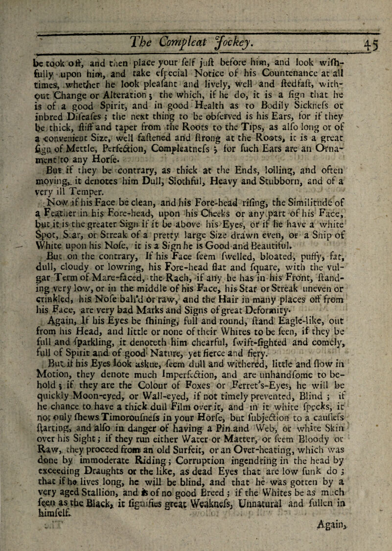 betook oft, and then place your felf juft before him, and look wifh- fully upon him, and take efeecial Notice of his Countenance at all times, whether he look pleafant and lively, well and ftedfaft, with¬ out Change or Alteration 5 the which, if he do, it is a fign that he is of a good Spirit, and in good Health as to Bodily Sicknefs or inbred Difcafes ; the next thing to be obferved is his Ears, lor if they be thick, ftiffand taper from the Roots to the Tips, as alfo long or of a convenient Size, well faftened and ft tong at the Rosts, it is a great fign of Mettle, Perfe&amp;ion, Compleatnefs &gt; lor fuch Ears are an Orna¬ ment to any Horfe. But if they be contrary, as thick at the Ends, lolling, and often moving,. it denotes him Dull, Slothful, Heavy and Stubborn, and of a very ill Temper. Now if his Face be clean, and his Fore-head riling, the Similitude of a Feather in his Fore-head, upon his Cheeks or any part of his Face, but it is the greater Sign if it be above his Eyes, or if he have a white Spot, Siar, or Streak of a pretty large Size drawn even, or a Snip of White upon his Nofe, it is a Sign he is Good and Beautiful* But on the contrary. If his Face feem fwelled, bloated, puffy, fat, dull, cloudy or lowring, his Fore-head flat and fquare, with the vul¬ gar Term of Mare-faced, the Rach, if any he has in his Front, ftand- ing very low, or in the middle of his Face* his Star or Streak uneven or crinkled, his Nofe ball'd Or raw, and the Hair in many places off from his Face, are very bad Marks and Signs of great Deformity* Again, If bis Eyes be fhining, full and round, ftand Eagle-like, out from his Head, and little or none of their Whites to be feen, if they be full and fparkling, it denoteth him chearful, fwift-fighted and comely, full of Spirit and. of good1 Nature, yet fierce and fiery. But.ft his Eyes look askue, feem dull and withered, little and flow in Motion, they denote much Imperfe&amp;ion, and are unhandfome to be¬ hold 5 if they are the Colour of Foxes or Ferrety-Eyes, he will be quickly Moon-eyed, or Wall-eyed, if not timely prevented, Blind ; if he chance to have a thick dull Film over it, and in it white fpecks, it not only fhews Timoroufnefs in your Horfe, but fubje&amp;iori to a caullefs ftarting, and alfo in danger of having a Pinand Web, or white Skin over his Sight; if they run either Water or Matter, or feem Bloody or Raw, they proceed from an old Surfeit, or an Over-heating, which was done by immoderate Riding; Corruption ingendring in the head by exceeding Draughts or the like, as dead Eyes that are low funk do ; that if he lives long, he will be blind, and that he was gotten by a very aged Stallion, and is of no good Breed ; if the Whites be as much feen as the. Black* it fignifies great Weaknefs, Unnatural and fullen in himfelft 'u . ' - * Again*