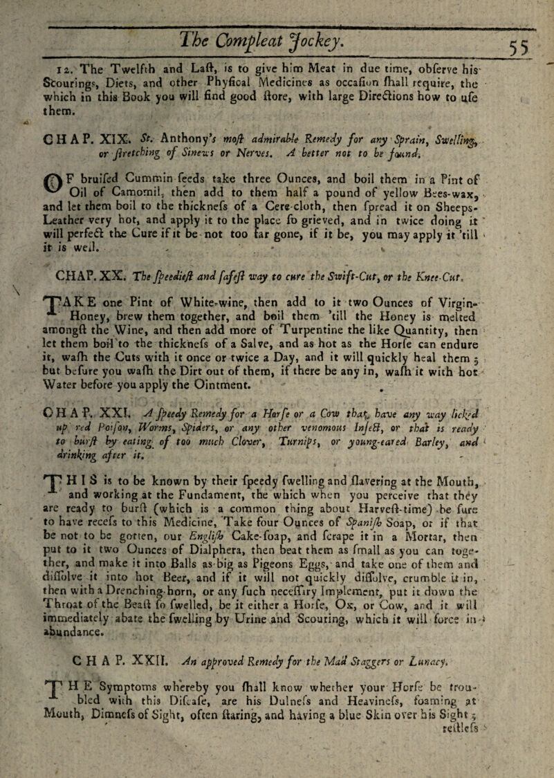 -.——.*. ■'■■■■ ■■■ '■■■ ■ 1 mi „■« i ..... The Compleat Jockey. ——T~~T*~r—mmm——i***J**WI***M‘*”*' — - - iaMt i i Bn i~nTiTr~ir ■ im . 12. The Twelfth and Laft, is to give him Meat in due time, obferve his* Scouring?, Diets, and other Phyfioal Medicines as occasion /hall require, the which in this Book you will find good Bore, with large Directions how to life them. CHAP. XIX. St. Anthony’; moft admirable Remedy for any Sprain, Swellings or ft retching of Sineus or Nerves. A better not to be found, /?\F bruifed Cummin feeds take three Ounces, and boil them in a Pint of Oil of Camomils then add to them half a pound of yellow Bees-wax, and let them boil to the thicknefs of a Cere cloth, then fpread it on Sheeps- Leather very hot, and apply it to the place fo grieved, and in twice doing i.t ■ will perfeCf the Cure if it be not too far gone, if it be, you may apply it ’till * it is well. . • v CHAP. XX. The fpeedieft: and fafeft way to cure the Swift-Cut, or the Knee-Cur, HpAKE one Pint of White^wine, then add to it two Ounces of Virgin-' •** Honey, brew them together, and boil them ’till the Honey is melted amongft the Wine, and then add more of Turpentine the like Quantity, then ’ let them boil to the thicknefs of a Salve, and as hot as the Horfe can endure it, wafh the Cuts with it once or twice a Day, and it will quickly heal them $ but befure you wafh the Dirt out of them, if there be any in, wafh it with hot Water before you apply the Ointment. CH A P. XXI. A fpeedy Remedy for a Horfe or a Cow tha%&gt; have any way Itchyd up red Poifon, Worms, Spiders, or &lt;any other venomous Injett, or that is ready to burft by eating, of too much Clover, Turnips, or young-eared* Barley, and ^ drinking after it. Tl HIS is to be known by their fpeedy fwelling and Havering at the Mouth, and working at the Fundament, the Which when you perceive that they are ready to burvl (which is a common thing about Harvefhtime) be furs to have recefs to this Medicine, Take four Ounces of Spanijh Soap, or if that be not to be gotten, our Engliftt Cake-foap, and ferape it in a Mortar, then put to it two Ounces of Dialphera, then beat them as fmall as you can toge¬ ther, and make it into Balls asbig as Pigeons Eggs,* and take one of them and diflblve it into hot Beer, and if it will not quickly diffulve, crumble it in, then with a Drenching-horn, or any fuch neceffiry Implement, put it down the Throat of the Bead fo fwelled, be it either a Horfe, Ox, or Cow, and it will immediately abate the fwelling by Urine and Scouring, which it will force in * abundance. CHAP. XXII. An approved Remedy for the Mad Staggers or Lunacy, H E Symptoms whereby you (hall know whether your Horfe be trou¬ bled with this Difcafe, are his Dulnefs and Heavinefs, foaming at Mouth, Dimnefsof Sight, often {faring, and having a blue Skin over his Sight $ reitlefs ^