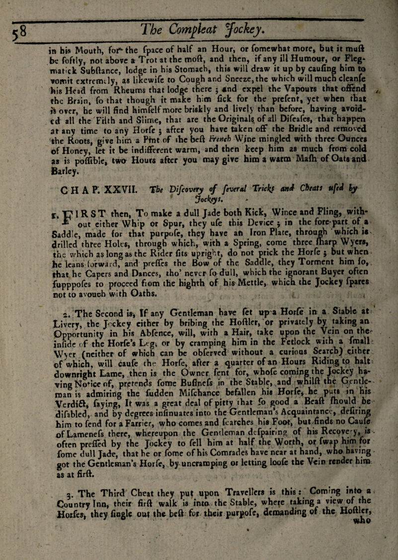 \ be foftly, not above a Trot at the moft, and then, if any ill Humour, or Fieg- roatick Subfiance, lodge in his Stomach, this will draw it up by caufing him to vomit extremely, as likewife to Cough and Sneeze, the which will much cleanfe his Head from Rheums that lodge there 5 4nd expel the Vapours that offend the Brain, fo that though it make him fick for the prefent, yet when that ii over, he will find himfelf more briskly and lively than before, having avoid¬ ed all the Filth and Slime, that are the Originals of ail Difeafes, that happen at any time to any Horfc 5 after you have taken off the Bridle and removed the Roots, give him a Pint of the beft french Wine mingled with three Ounces of Honey, let it be indifferent warm, and then keep him as much from cold as is pofftble, twa Hours after you may give him a warm Mafh of Oats and Barley. G H A P. XXVII. The Difcovery of feveral Tricks and Cheats ufed by . .c Jockos. T? I R ST then, To make a dull Jade both Kick, Wince and Fling, with- out either Whip or Spur, they ufe this Device j in the fore-part of a Saddle, made for that purpofe, they have aft Iron Plate, through which is- drilled three Holts, through which, with a Spring, come three fharp Wyers, the which as long as the Rider fits upright, do not prick the Horfe $ but when~ he leans forward, and prefles the Bow of the. Saddle, they Torment him fo, , that he Gapers and Dances, tho’ never fo dull, which the ignorant Buyer often fupppofes to proceed fiom the highth of his Mettle, which the Jockey (pares not to avouch with Oaths. , 2, The Second isy If any Gentleman have fet up a Horfe in a Stable at Livery, the Jockey either by bribing the Hofller, Or privately by taking an Opportunity in his Abfence, will, with a Hair, take upon the Vein on the- infide of the Horfe’s Leg* or by cramping him in the Fetlock with a fmall- VVyer (neither of which can be obferved without a curious Search) either of which, will caufe the Horfe, after a quarter of an Hours Riding to halt downright Lame, then is the Owner fent for, whole coming the Jockey ha¬ ving No* ice of, pretends fome Bufinefs in the Stable, and whilft the Gentle¬ man is admiring the fudden Mifchance befallen his Horfe, he puts in his Verdi£t, faying, It was a great deal ofpitty that fo good a Beaft mould be difabled, and by degrees infinuates into the Gentleman's Acquaintance, defiring him to fend for a Farrier, who comes and Marches his Foot, butfinds no Caufe ofLamenefs there, whereupon the Gentleman defpairing of his Recovery, is . often preffed by the Jockey to fell him at half the Worth, or fwap him for fome dull Jade, that he or fome of his Comrades have near at hand, who havings got the Gentleman’s Horfe, by uncramping or letting ioofe the Vein render him, as at firft. 5. The Third Cheat they put upon Travellers is this: Coming into a. Country Inn, their firft walk is into the Stable, where taking a view of the Horfey, they Angle out the beft for their purpofe, demanding of the Hoftler,