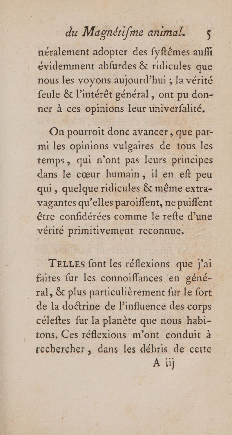 néralement adopter des fyftêmes auffi évidemment abfurdes &amp; ridicules que nous les voyons aujourd’hui ; la vérité feule &amp; l’intérêt général, ont pu don- ner à ces opinions leur univerfalité, On pourroit donc avancer, que par- mi les opinions vulgaires de tous les temps, qui n’ont pas leurs principes dans le cœur humain, il en eft peu qui, quelque ridicules &amp; même extra- vagantes qu’elles paroïffent, ne puiflent être confidérées comme le refte d’une vérité primitivement reconnue, TELLES font les réflexions que J'ai faites fur les connoiffances en géné- ral, &amp; plus particulièrement fur le fort de la doétrine de l’influence des corps céleftes fur la planète que nous habi- tons. Ces réflexions m’ont conduit à rechercher , dans les débris de cette À