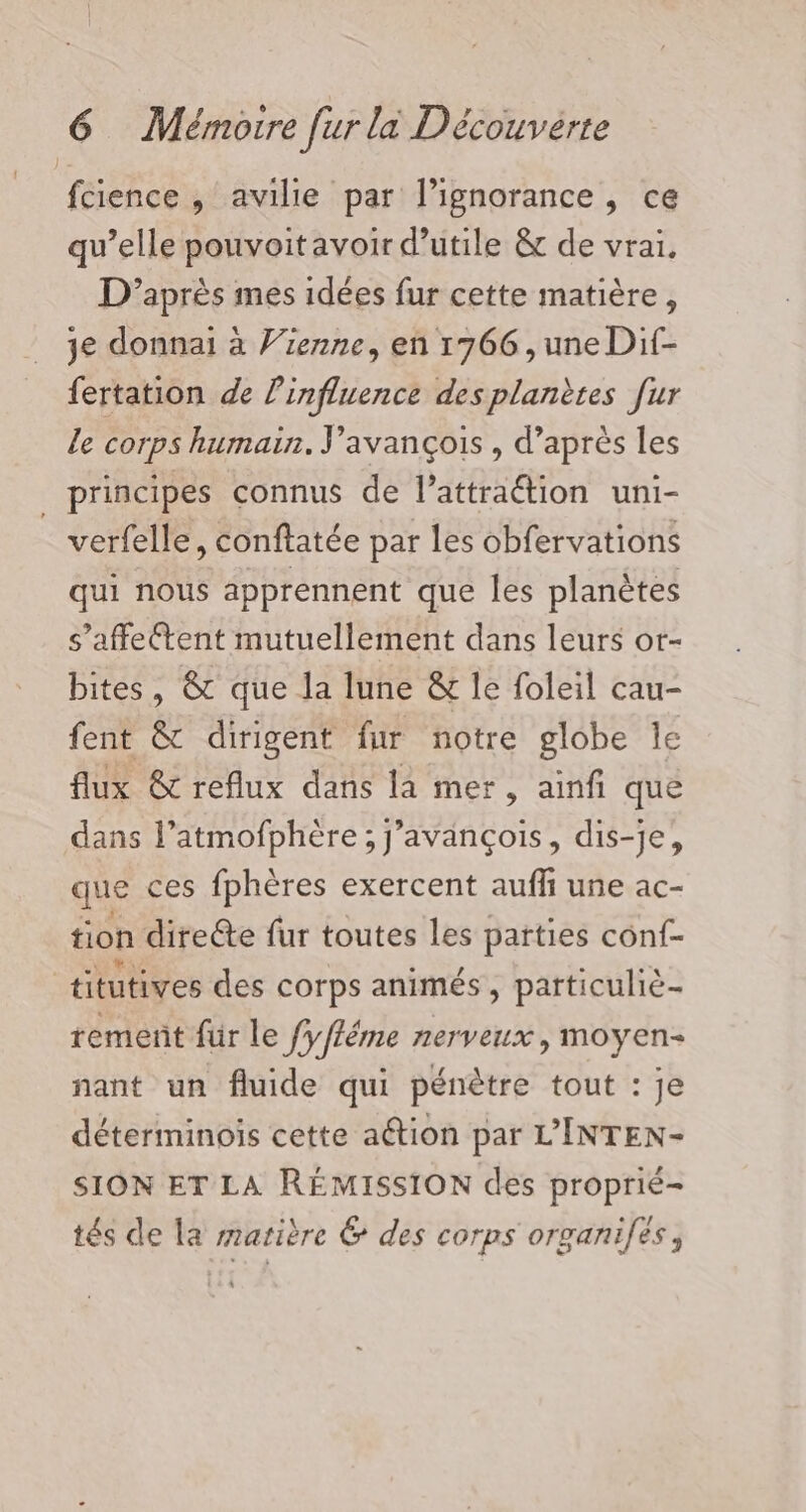 fcience , avilie par l'ignorance, ce qu’elle pouvoitavoir d’utile &amp; de vrai, D’après mes idées fur cette matière, 3e donnai à Vienne, en 1766, une Dif- fertation de l'influence des planètes [ur le corps humain. J’avançois , d’après les principes connus de l’attraétion uni- | verfelle, conftatée par les obfervations qui nous apprennent que les planètes s’affettent mutuellement dans leurs or- bites, &amp; que la lune &amp; le foleil cau- fent &amp; dirigent fur notre globe le flux &amp; reflux dans la mer, ainfi que dans l’atmofphère; j’avançois, dis-je, que ces fphères exercent auff une ac- tion directe fur toutes les parties conf- titutives des corps animés, patticuliè- rement für le fyfféme nerveux, moyen nant un fluide qui pénètre tout : je déterminois cette aétion par L’INTEN- SION ET LA RÉMISSION des proprié- tés de la satière &amp; des corps organifes,