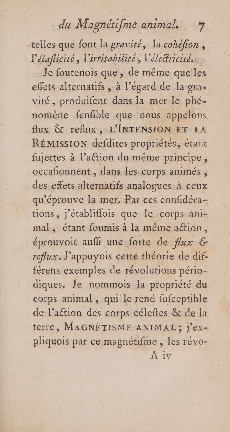 telles que font la gravité, la cohéfion, l’élafticité, l'irritabilire , l'éleifricite.. Je foutenois que, de même que les effets alternatifs , à l’égard de la gra- vité, produifent dans la mer le phé- nomène fenfible que nous appelons. flux &amp; reflux, L'INTENSION ET LA RÉMISSION defdites propriétés, étant fujettes à l’aétion du même principe, occafionnent , dans les corps animés , des effets alternatifs analogues à ceux qu'éprouve la mer. Par ces confidéra- tions, J’établiflois que le corps ani- mal, étant foumis à la même action, éprouvoit auf une forte de flux 6 reflux. J'appuyois cette théorie de dif- férens exemples de révolutions pério- diques. Je nommois la propriété du corps animal , qui le rend fufceptible de l’action des corps céleftes &amp; de la terre, MAGNÉTISME-ANIMAL ; J’ex- pliquois par ce magnétifme , les révo-