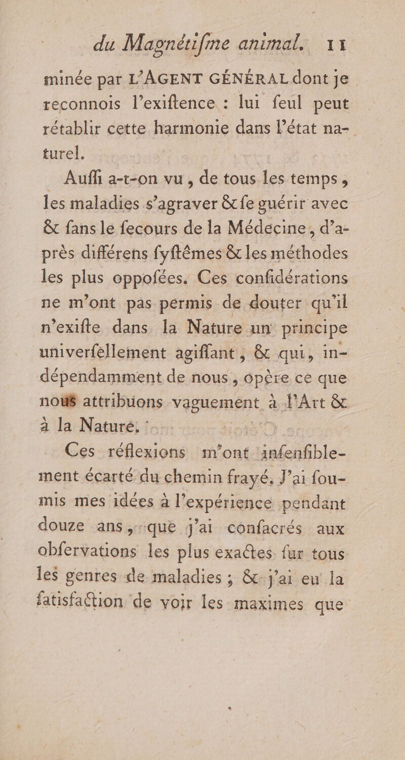 minée par L'AGENT GÉNÉRAL dont je reconnois l’exiftence : lui feul peut rétablir cette harmonie dans l’état na- turel. _ Auf a-t-on vu , de tous les temps, les maladies s’agraver &amp;fe guérir avec &amp;t fans lé fecours de la Médecine, d’a- près différens fyftêmes &amp; les méthodes les plus oppofées. Ces confidérations ne m'ont pas permis de douter qu'il n’exifte dans la Nature un principe univerféllement agiffant, &amp; qui, in- dépendamment de nous ApÊEe ce que nou attribuüons vaguement, à d'Art &amp; à la Nature, | Ces réflexions m'ont LE ble ment écarté du chemin frayé, J'ai fou- mis mes idées à l'expérience pendant douze ans,que j'ai confacrés aux obfervations les plus exactes. fur tous les genres de maladies ; &amp;- j'ai eu la fatisfattion de voir les maximes que