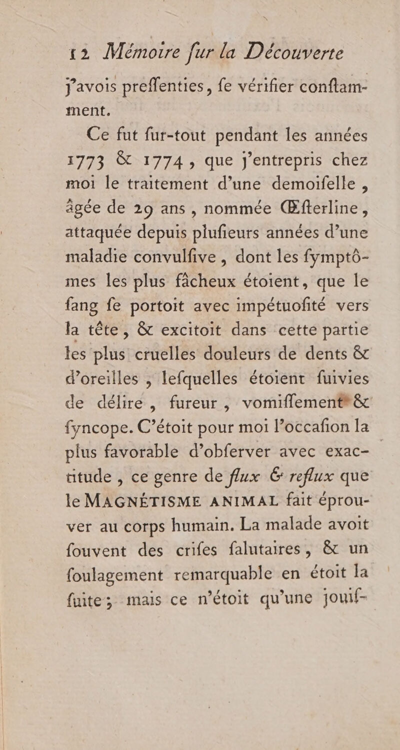 j'avois preffenties, fe vérifier conflam- ment. Ce fut fur-tout pendant les années 1773 &amp; 1774, que J'entrepris chez moi le traitement d’une demoifelle, âgée de 29 ans , nommée Œfferline, attaquée depuis plufieurs années d’une maladie convulfive , dont les fymptô- mes les plus fâcheux étoient, que le fang fe portoit avec impétuofité vers la tête, &amp; excitoit dans cette partie les plus cruelles douleurs de dents &amp; doreilles , lefquelles étoient fuivies de délire, fureur, vomiflement*&amp; fyncope. C’étoit pour moi l’occafion la plus favorable d’obferver avec exac- tude , ce genre de flux Ë reflux que le MAGNÉTISME ANIMAL fait éprou- ver au corps humain. La malade avoit fouvent des crifes falutaires, &amp; un foulagement remarquable en étoit la fuite; mais ce n’étoit qu'une jouf-