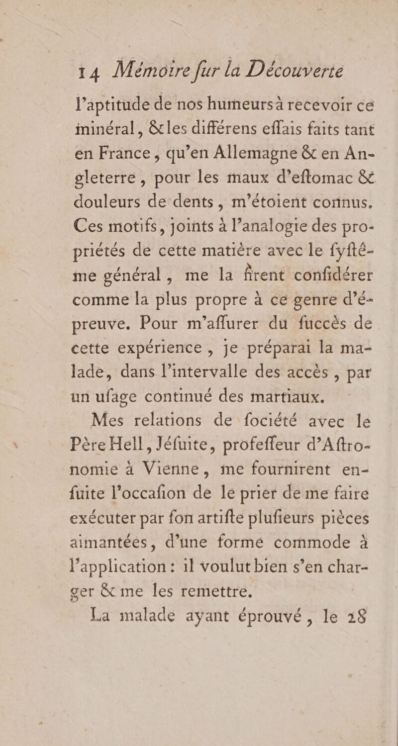 l’aptitude de nos humeursà recevoir ce minéral, cles différens effais faits tant en France, qu’en Allemagne &amp; en An- gleterre, pour les maux d’eftomac &amp; douleurs de dents, m’étoient corinus. Ces motifs, joints à l’analogie des pro- priétés de cette matière avec le fyfté- me général, me la firent confidérer comme la plus propre à ce genre d’é- preuve. Pour m’aflurer du fuccès de cette expérience , je préparai la ma- lade, dans l'intervalle des accès , par un ufage continué des martiaux. Mes relations de fociété avec le Père Hell, Jéfuite, profeffeur d’Aftro- nomie à Viénne, me fournirent en- fuite l’occafion de le prier de me faire exécuter par fon artifte plufieurs pièces aimantées, d’une formé commode à l'application : 1l voulut bien s’en char- ger &amp; me les remettre. La malade ayant éprouvé , le 28