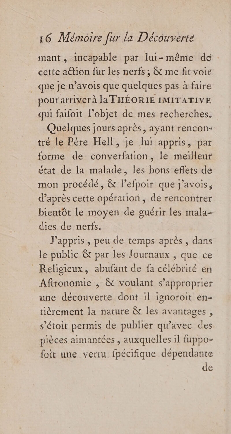 mant, incapable par lui-même de : cette ation fur les nerfs ; &amp; me fit voir que je n’avois que quelques pas à faire pour arriver à la THÉORIE IMITATIVE qui faifoit l’objet de mes recherches. Quelques jours après, ayant rencon- tré le Père Hell, je lui appris, par forme de converfation, le meilleur état de la malade, les bons effets de mon procédé, &amp; l’efpoir que j’avois, d’après cette opération, de rencontrer bientôt le moyen de guérir les inala- dies de nerfs. J'appris, peu de temps après , dans le public &amp; par les Journaux , que ce Religieux, abufant de fa célébrité en Aftronomie , &amp; voulant s’approprier une découverte dont il ignoroit en- tièrement la nature &amp; les avantages, s’étoit permis de publier qu'avec des pièces aimantées , auxquelles il fuppo- foit une vertu fpécifique dépendante de