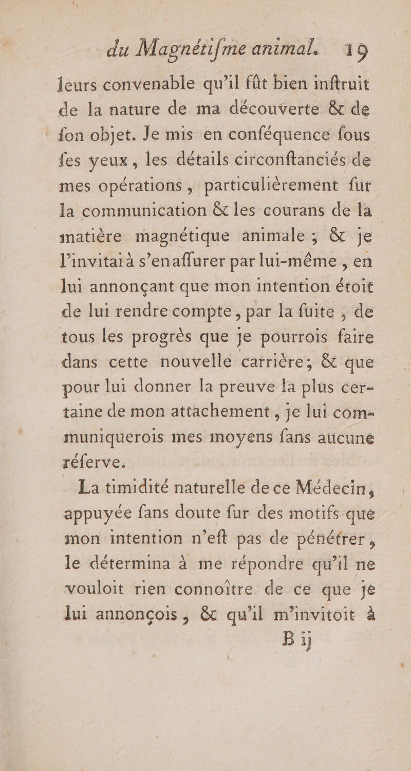 leurs convenable qu’il fût bien inftruit de la nature de ma découverte &amp; de : fon objet. Je mis en conféquence fous fes yeux, les détails circonftanciés de mes opérations, particulièrement fur la communication &amp;t les courans de la matière magnétique animale ; &amp; je linvitaià s’enaflurer par lui-même , en lui annonçant que mon intention étoit de lui rendre compte, par la fuite , de tous les progrès que Je pourrois faire dans cette nouvelle carrière; &amp; que pour lui donner la preuve la plus cer- taine de mon attachement , je lui com- muniquerois mes moyens fans aucune réferve. La timidité naturelle de ce Médecin, appuyée fans doute fur des motifs que mon intention n’eft pas de pénétrer, le détermina à me répondre qu’il ne vouloit rien connoître de ce que je lui annonçois , &amp;c qu'il m’invitoit à