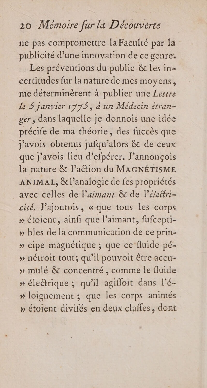 ne pas compromettre la Faculté par la publicité d’une innovation de ce genre, Les préventions du public &amp;c les in- certitudes fur la nature de mes moyens, me déterminèrent à publier une Lerrre Le 5 janvier 1775, à un Médecin étran- ger , dans laquelle je donnois une idée précife de ma théorie, des fuccès que j'avois obtenus jufqu’alors &amp; de ceux que J’avois lieu d’efpérer. J’annonçois la nature &amp; l’aétion du MAGNÉTISME ANIMAL, &amp;l’analogie de fes propriétés avec celles de l’aimant &amp; de l’électri- cité. J’ajoutois, « que tous les corps # étoient, ainfi que l’aimant, fufcepti- » bles de la communication de ce prin- # cipe magnétique ; que ce fluide pé- # nétroit tout; qu’il pouvoit être accu- »# mulé &amp; concentré , comme Île fluide » éleétrique ; qu'il agifloit dans l’é- » loignement ; que les corps animés #» étoient divifés en deux claffes, dont