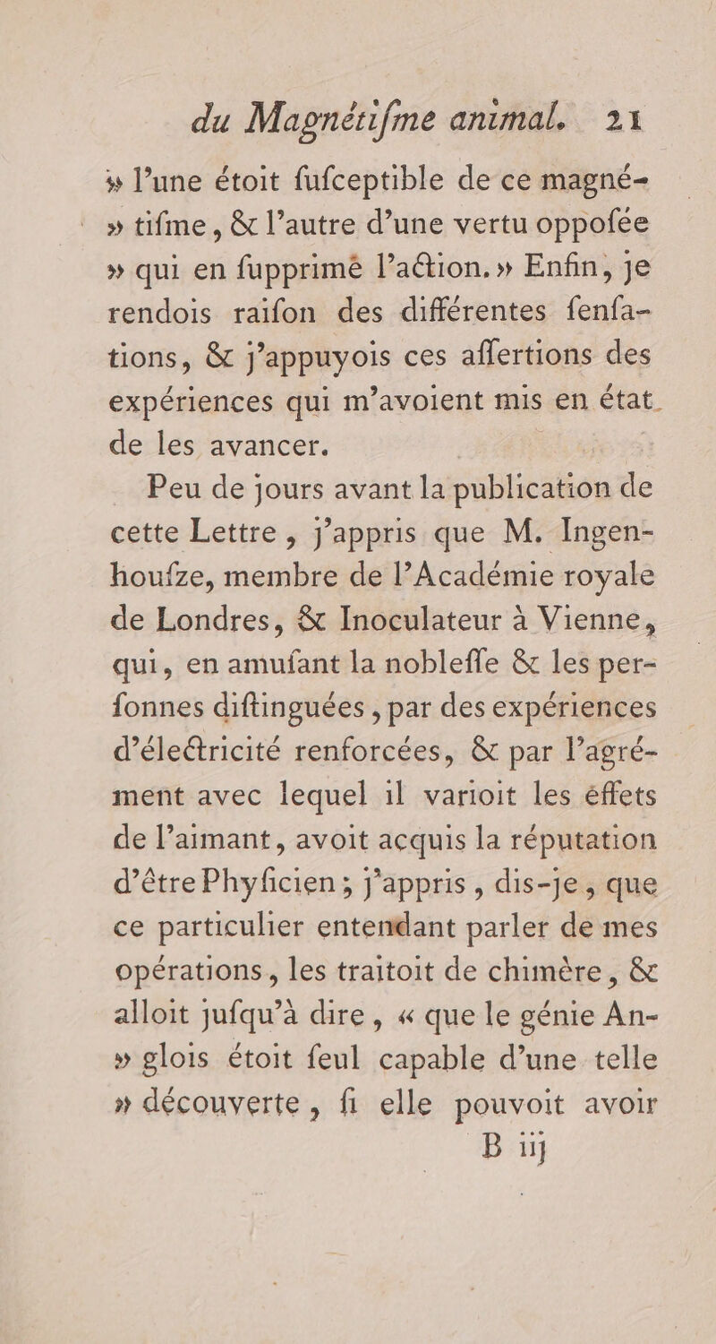 # l’une étoit fufceptible de ce magné- » tifme, &amp; l’autre d’une vertu oppofée » qui en fupprimé lation.» Enfin, je rendois raifon des différentes fenfa- tions, &amp; FRppayois ces affertions des expériences qui m'avoient mis en état. de les avancer. Peu de jours avant la publication de cette Lettre, j’appris que M. Ingen- houfze, membre de l’Académie royale de Londres, &amp; Inoculateur à Vienne, qui, en amufant la nobleffe &amp; les per- fonnes diftinguées , par des expériences d’éleétricité renforcées, &amp; par l’agré- ment avec lequel il varioit les éffets de l’aimant, avoit acquis la réputation d’être Phyficien; j'appris , dis-je, que ce particulier entendant parler de mes opérations, les traitoit de chimère, &amp; alloit jufqu’à dire, « que le génie An- » glois étoit feul capable d’une telle » découverte , fi elle pouvoit avoir