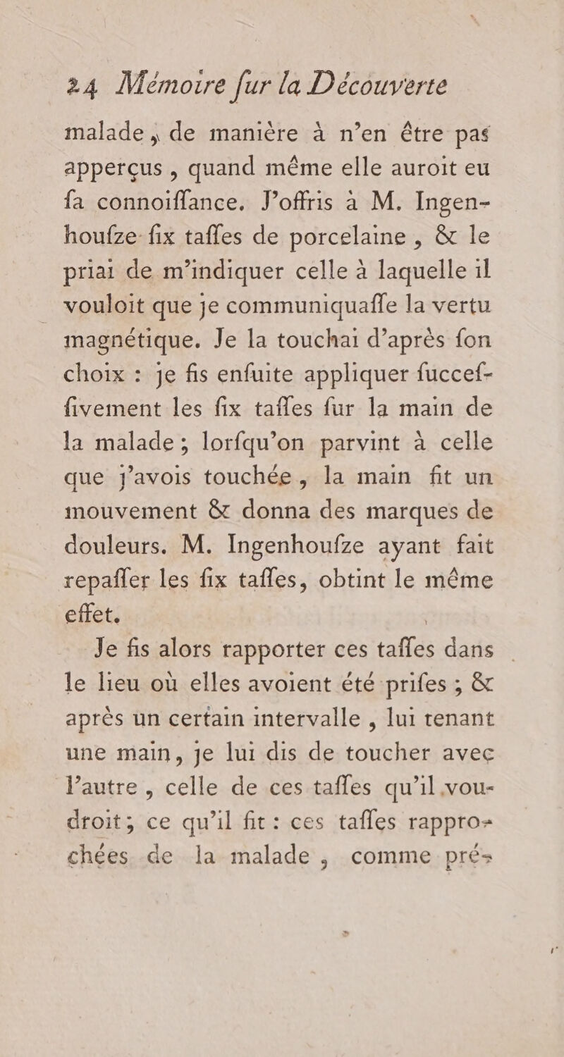 malade | de manière à n’en être pas apperçus , quand même elle auroit eu fa connoiïffance. J’offris à M. Ingen- houfze fix tafles de porcelaine , &amp; le priai de m'indiquer celle à laquelle il vouloit que je communiquaffe la vertu magnétique. Je la touchai d’après fon choix : je fis enfuite appliquer fuccef- fivement les fix tafles fur la main de la malade; lorfqu’on parvint à celle que y’avois touchée, la main fit un mouvement &amp; donna des marques de douleurs. M. Ingenhoufze ayant fait repañler les fix tafles, obtint le même effet. 3 Je fis alors rapporter ces tafles dans le lieu où elles avoient été prifes ; &amp; après un certain intervalle , lui tenant une main, je lui dis de toucher avec l’autre , celle de ces tafles qu’il vou- droit; ce qu'il fit: ces tafles rappro- chées de la malade , comme pré: