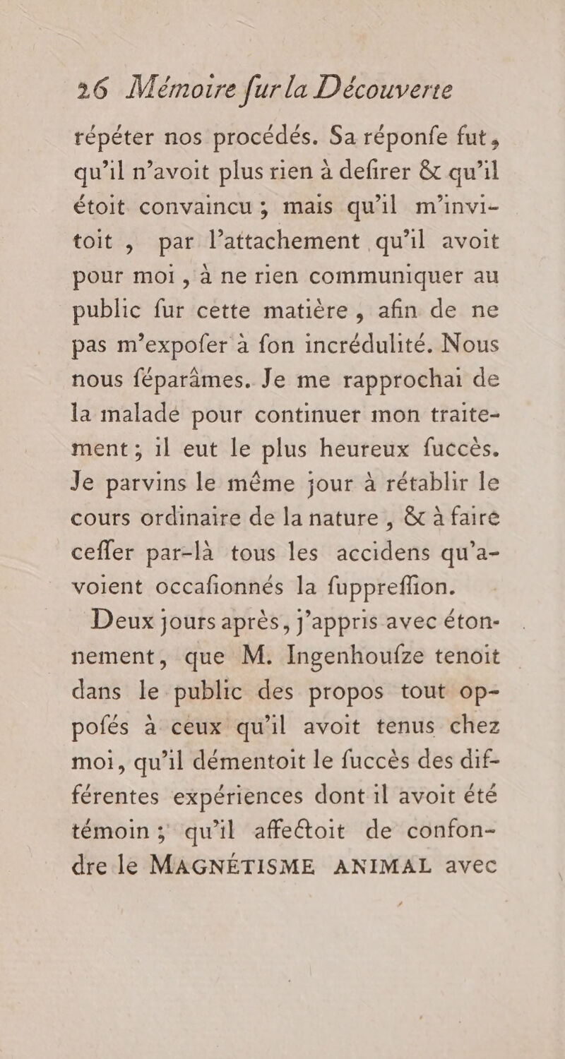 répéter nos procédés. Sa réponfe fut, qu'il n’avoit plus rien à defirer &amp; qu’il étoit convaincu ; mais qu'il m’invi- toit , par l’attachement qu'il avoit pour moi , à ne rien communiquer au public fur cette matière , afin de ne pas m’expofer à fon incrédulité. Nous nous féparämes. Je me rapprochai de la maladé pour continuer mon traite- ment ; 1l eut le plus heureux fuccès. Je parvins le même jour à rétablir le cours ordinaire de la nature , &amp; à faire cefler par-là tous les accidens qu’a- voient occafionnés la fuppreffon. Deux jours après, j’appris avec éton- nement, que M. Ingenhoufze tenoit dans le public des propos tout op- pofés à ceux qu'il avoit tenus chez moi, qu’il démentoit le fuccès des dif- férentes expériences dont il avoit été témoin ; qu'il affeétoit de confon- dre le MAGNÉTISME ANIMAL avec