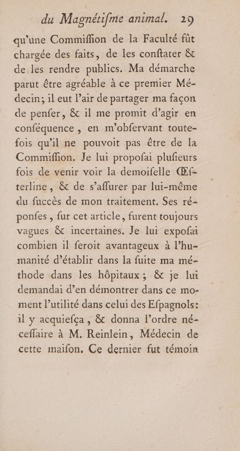 qu'une Commiffion de la Faculté füt chargée des faits, de les conftater &amp;t de les rendre publics. Ma démarche parut être agréable ace premier Mé- decin; il eut l’air de partager ma façon de penfer, &amp; il me promit d’agir en conféquence , en m’obfervant toute- fois qu'il ne pouvoit pas être de la Commiffion. Je lui propofai plufeurs fois de venir voir la demoifelle Œf- terline, &amp; de s’aflurer par lui-même du fuccès de mon traitement. Ses ré- ponfes , {ur cet article, furent toujours vagues &amp; incertaines. Je lui expofa combien 1l feroit avantageux à l’hu- manité d’établir dans la fuite ma mé- thode dans les hôpitaux ; &amp;c je lui demandai d’en démontrer dans ce mo- ment l’utilité dans celui des Efpagnols: il y acquiefça , &amp; donna l’ordre né- ceflaire à M. Reinlein, Médecin de cette maiïfon, Ce dernier fut témoin