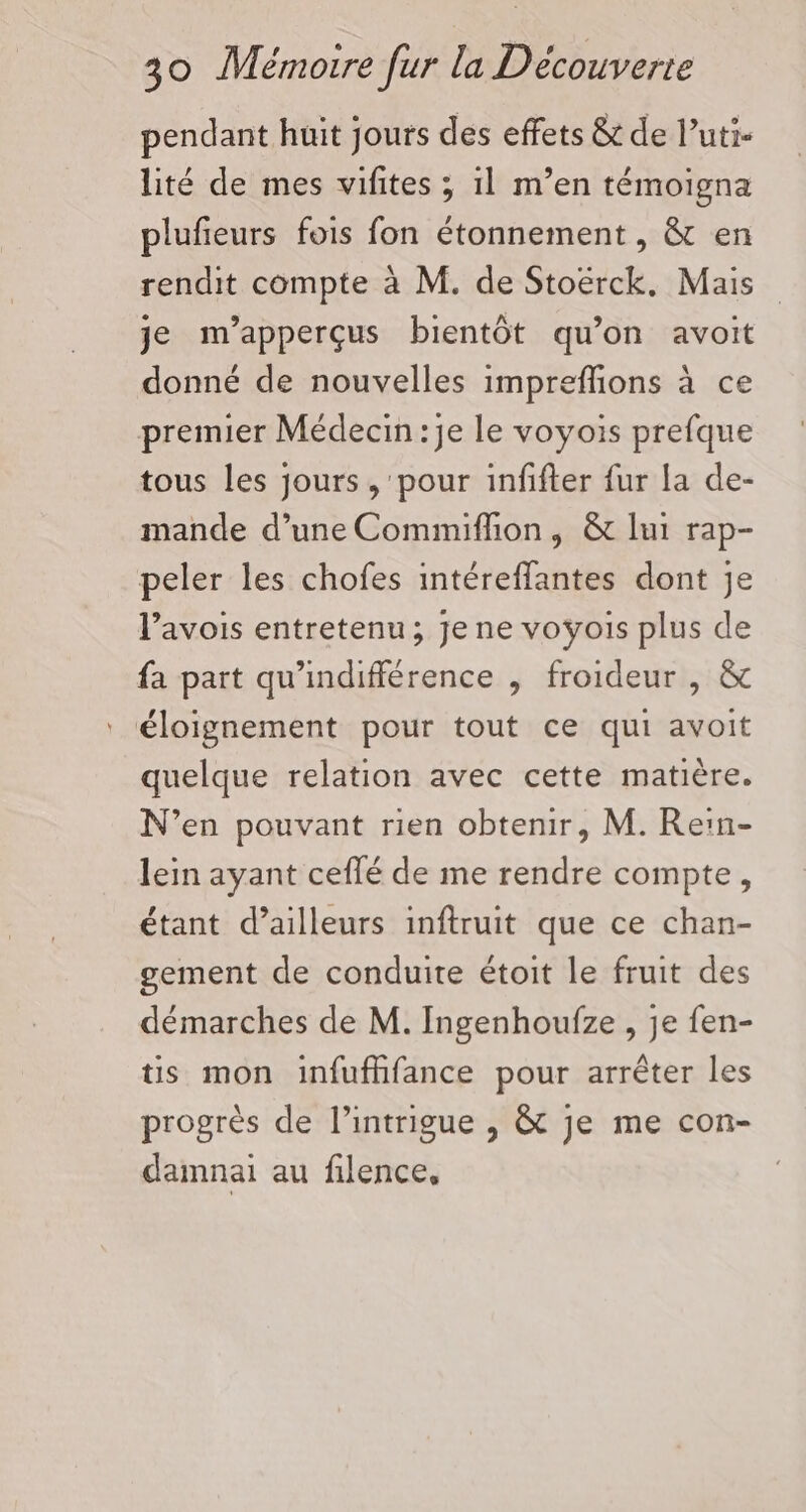 pendant huit jours des effets &amp; de l’uti- lité de mes vifites ; 1l m’en témoigna plufeurs fois fon étonnement, &amp; en rendit compte à M. de Stoërck. Mais je m’apperçus bientôt qu’on avoit donné de nouvelles impreffions à ce premier Médecin: je le voyois prefque tous les jours , pour infifter fur la de- mande d’une Commifhon, &amp; lui rap- peler les chofes intéreffantes dont je l’avois entretenu; je ne voyois plus de fa part qu'indifférence , froideur , &amp; éloignement pour tout ce qui avoit quelque relation avec cette matière. N’en pouvant rien obtenir, M. Re:n- lein ayant ceflé de me rendre compte, étant d’ailleurs inftruit que ce chan- gement de conduite étoit le fruit des démarches de M. Ingenhoufze , je fen- tis mon infufhfance pour arrêter les progrès de l'intrigue , &amp; je me con- damnai au filence,