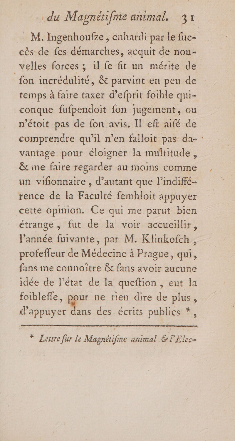 : M. Ingenhoufze, enhardi par le fuc- cès de fes démarches, acquit de nou- velles forces ; il fe fit un mérite de fon incrédulité, &amp; parvint en peu de temps à faire taxer d’efprit foible qui- conque fufpendoit fon jugement, ou n’étoit pas de fon avis. Il eft aifé de comprendre qu’il n’en falloit pas da- : vantage pour éloigner la multitude, &amp;t ine faire regarder au moins comme un vifionnaire , d’autant que l’indiffé- rence de la Faculté fembloit appuyer cette opinion. Ce qui me parut bien étrange , fut de la voir accueillir, l’année fuivante, par M. Klinkofch, profeffeur de Médecine à Prague, qui, fans me connoître &amp; fans avoir aucune idée de l’état de la queftion , eut la foibleffe, Rpur ne rien dire de plus, d'appuyer dans des écrits publics *, * Lettre fur le Magnétifme animal &amp; l'Elee-