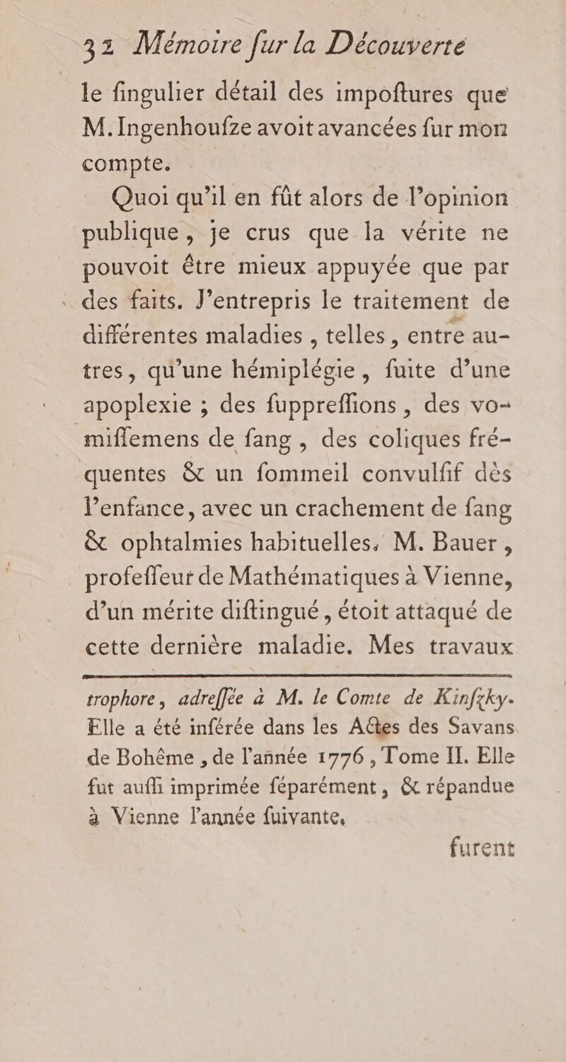 le fingulier détail des impoftures que M. Ingenhoufze avoit avancées fur mon compte. Quoi qu’il en fût alors de l’opinion publique, je crus que la vérite ne pouvoit être mieux appuyée que par . des faits. J’entrepris le traitement de différentes maladies , telles, entre au- tres, qu’une hémiplégie , fuite d’une apoplexie ; des fuppreflions , des vo- miffemens de fang , des coliques fré- quentes &amp; un fommeil convulfif des l’enfance, avec un crachement de fang &amp; ophtalmies habituelles, M. Bauer, profefleur de Mathématiques à Vienne, d’un mérite diftingué , étoit attaqué de cette dernière maladie. Mes travaux trophore, adreffée à M. le Comte de Kinfxky. Elle a été inférée dans les A@es des Savans de Bohême , de l’année 1776 , Tome II. Elle fut auffi imprimée féparément, &amp; répandue à Vienne l’année fuivante, furent