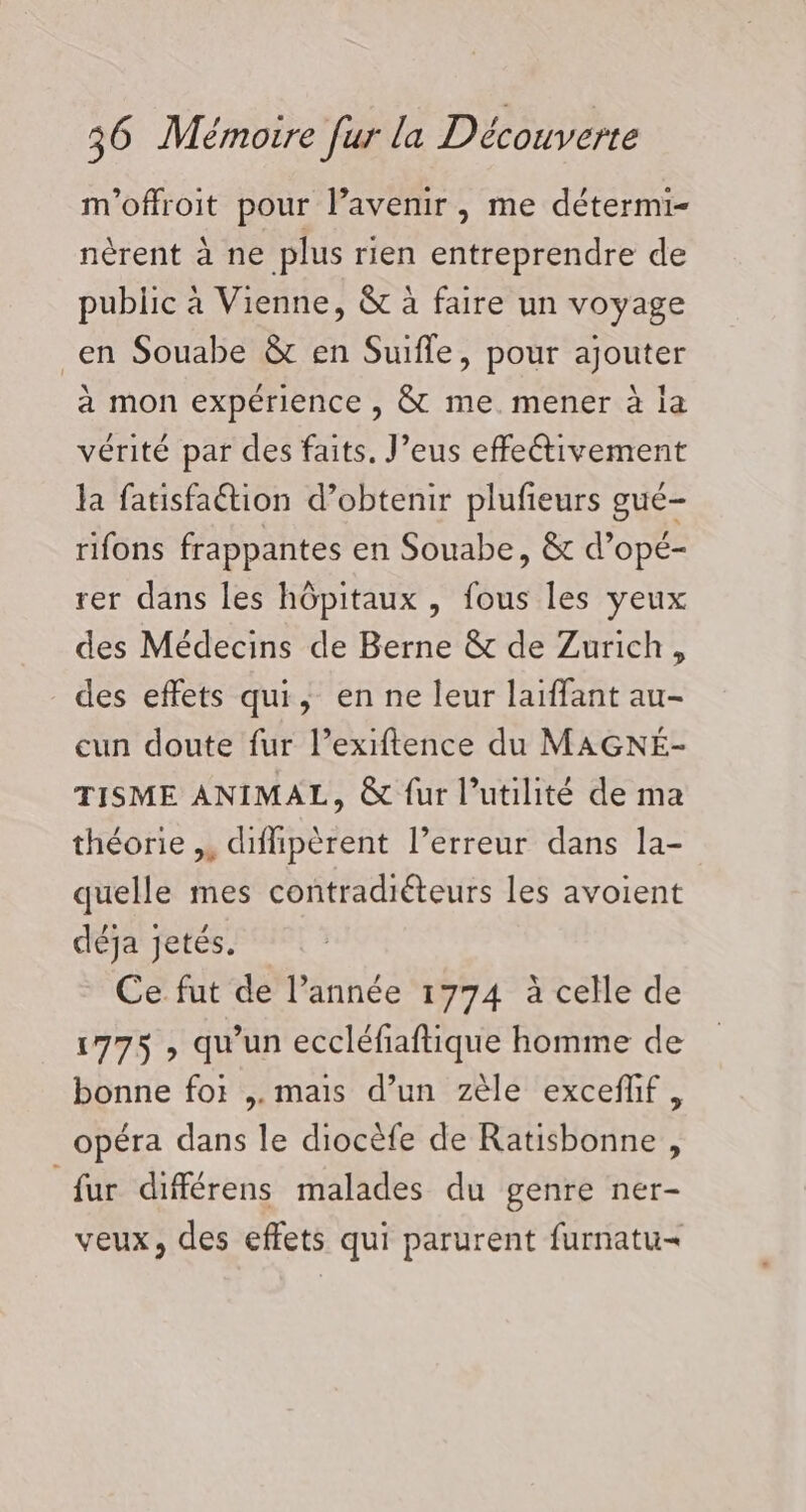 m'offroit pour l’avenir, me détermi- nèrent à ne plus rien entreprendre de public à Vienne, &amp; à faire un voyage _en Souabe &amp; en Suifle, pour ajouter a mon expérience , &amp; me. mener à la vérité par des faits. J’eus effectivement la fatisfaétion d’obtenir plufieurs gué- rifons frappantes en Souabe, &amp; d’opé- rer dans les hôpitaux, fous les yeux des Médecins de Berne &amp; de Zurich, des effets qui, en ne leur laiffant au- cun doute fur l’exiftence du MAGNÉ- TISME ANIMAL, &amp; fur l'utilité de ma théorie ,, diflipèrent l’erreur dans la- quelle mes contradiéteurs les avoient déja jetés. Ce fut de l’année 1774 à celle de 1775 , qu'un eccléfiaftique homme de bonne for ,. mais d’un zèle exceflif, opéra dans le diocèfe de Ratisbonne , fur différens malades du genre ner- veux, des effets qui parurent furnatu=