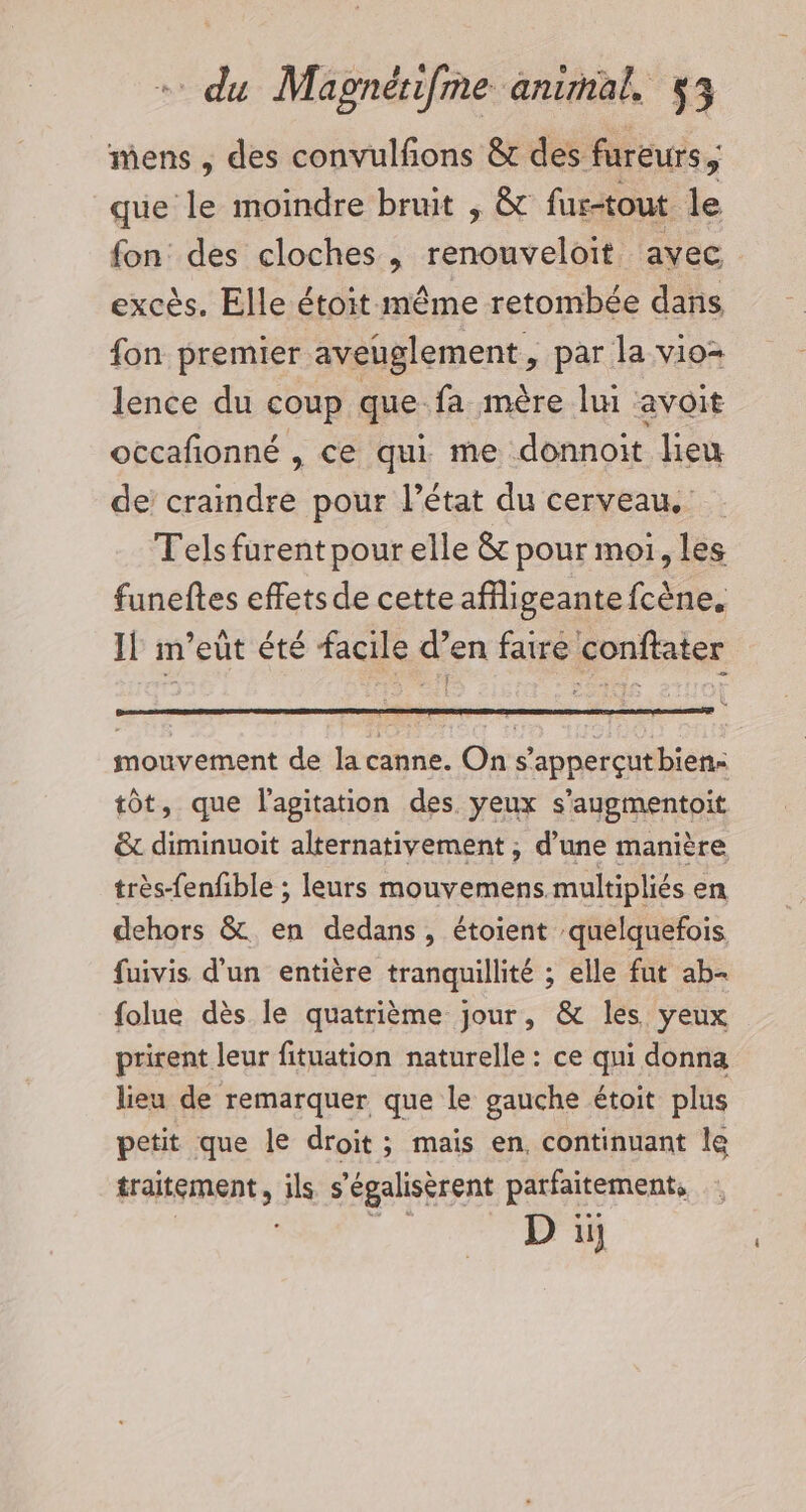 mens , des convulfons &amp; des fureurs, que le moindre bruit , &amp; fus-tout le fon des cloches , renouveloit avec excès. Elle étoit même retombée dans fon premier aveuglement, par la vio= lence du coup que fa mère lui avoit occafionné , ce qui me donnoit lieu de cramdre pour l’état du cerveau. Tels furent pour elle &amp; pour moi, les funeftes effetsde cette affligeantefcène. Il m’eût été facile d’en faire conftater mouvement de la canne. On s’apperçutbien- tôt, que l'agitation des yeux s’aygmentoit &amp; diminuoit alternativement ; d’une manière très-fenfible ; leurs mouvemens multipliés en dehors &amp;. en dedans, étoient quelquefois fuivis d'un entière tranquillité ; elle fut ab- folue dès le quatrième jour, &amp; les yeux prirent leur fituation naturelle : ce qui donna lieu de remarquer que le gauche étoit plus petit que le droit; mais en. continuant le traitement, ils s’égalisèrent parfaitement,