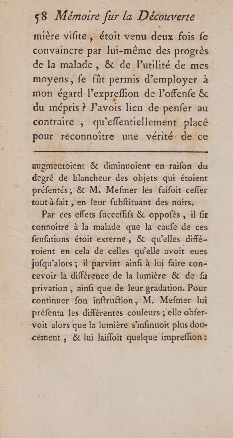 mière vifite, étoit venu deux fois fe convaincre par lui-même des progrès de la malade, &amp; de lutilité de mes moyens, fe fût permis d’employer à non égard l’expreffion de l’offenfe &amp; du mépris ? J’avois lieu de penfer au contraire , qu’eflentiellement placé pour reconnoître une vérité de ce augmentoient &amp; diminuoient en raïfon du degré de blancheur des objets qui étoient préfentés; &amp; M. Mefmer les faifoit cefler tout-à-fait , en leur fubflituant des noirs. Par ces eflets fuccefhifs &amp; oppofés, il fit connoïtre à la malade que la caufe de ces fenfations étoit externe, &amp; qu’elles difé- roient en cela de celles qu’elle avoit eues jufqu'alors ; il parvint ainfi à lui faire con- cevoir la différence de la lumière &amp; de fa privation, ainfi que de leur gradation. Pour continuer fon inftruétion, M. Mefmer lui préfenta les différentes couleurs ; elle obfer- voit alors que la lumière s’infinuoit plus dous cément ,; &amp; lui laifloit quelque impreffion: