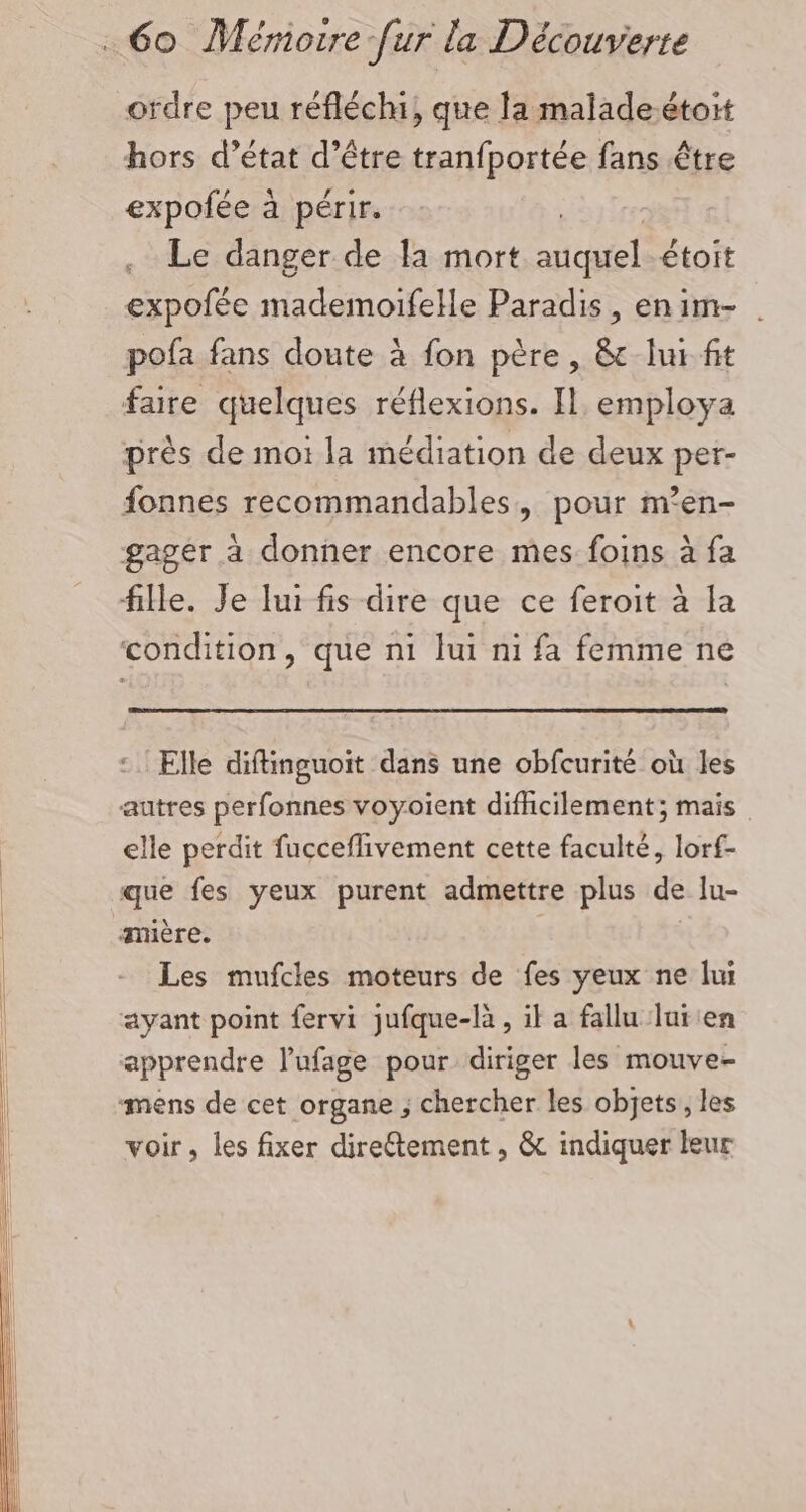 ordre peu réfléchi, que la maladeétoit hors d’état d’être tranfportée fans être expofée à périr. Le danger de la mort cl étoit expofée mademoifelle Paradis, enim- . pofa fans doute à fon père, &amp; lui. fit faire quelques réflexions. IL employa près de mot la médiation de deux per- fonnes recommandables, pour m’en- gager à donner encore mes foins à fa Elle diftinguoit dans une obfcurité où les elle perdit fucceflivement cette faculté, lorf- Les mufcles moteurs de fes yeux ne lui voir, les fixer direétement , &amp; indiquer leur