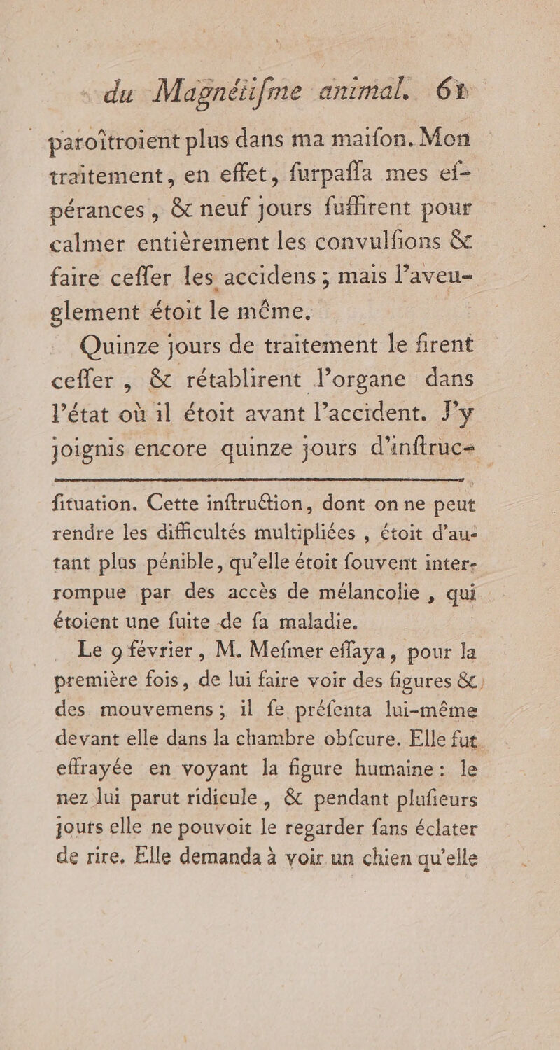 _ paroîtroient plus dans ma maïfon. Mon traitement, en effet, furpafla mes ef- pérances, &amp; neuf jours fufhrent pour calmer entièrement les convulfions &amp; faire cefler les accidens ; mais l’aveu- glement étoit le même. Quinze jours de traitement le firent ceffer , &amp; rétablirent l’organe dans l’état où il étoit avant l’accident. Py joignis encore quinze jours d’inftruc= fituation. Cette inftruétion, dont on ne peut rendre les difficultés multipliées , étoit d’au- tant plus pénible, qu’elle étoit fouvent inter- rompue par des accès de mélancolie , qui étoient une fuite de fa maladie. Le 9 février, M. Mefmer efflaya, pour la première fois, de lui faire voir des figures &amp;, des mouvemens; il fe préfenta lui-même devant elle dans la chambre obfcure. Elle fut effrayée en voyant la figure humaine: le nez lui parut ridicule, &amp; pendant plufieurs jouts elle ne pouvoit le regarder fans éclater de rire. Elle demanda à voir un chien qu’elle