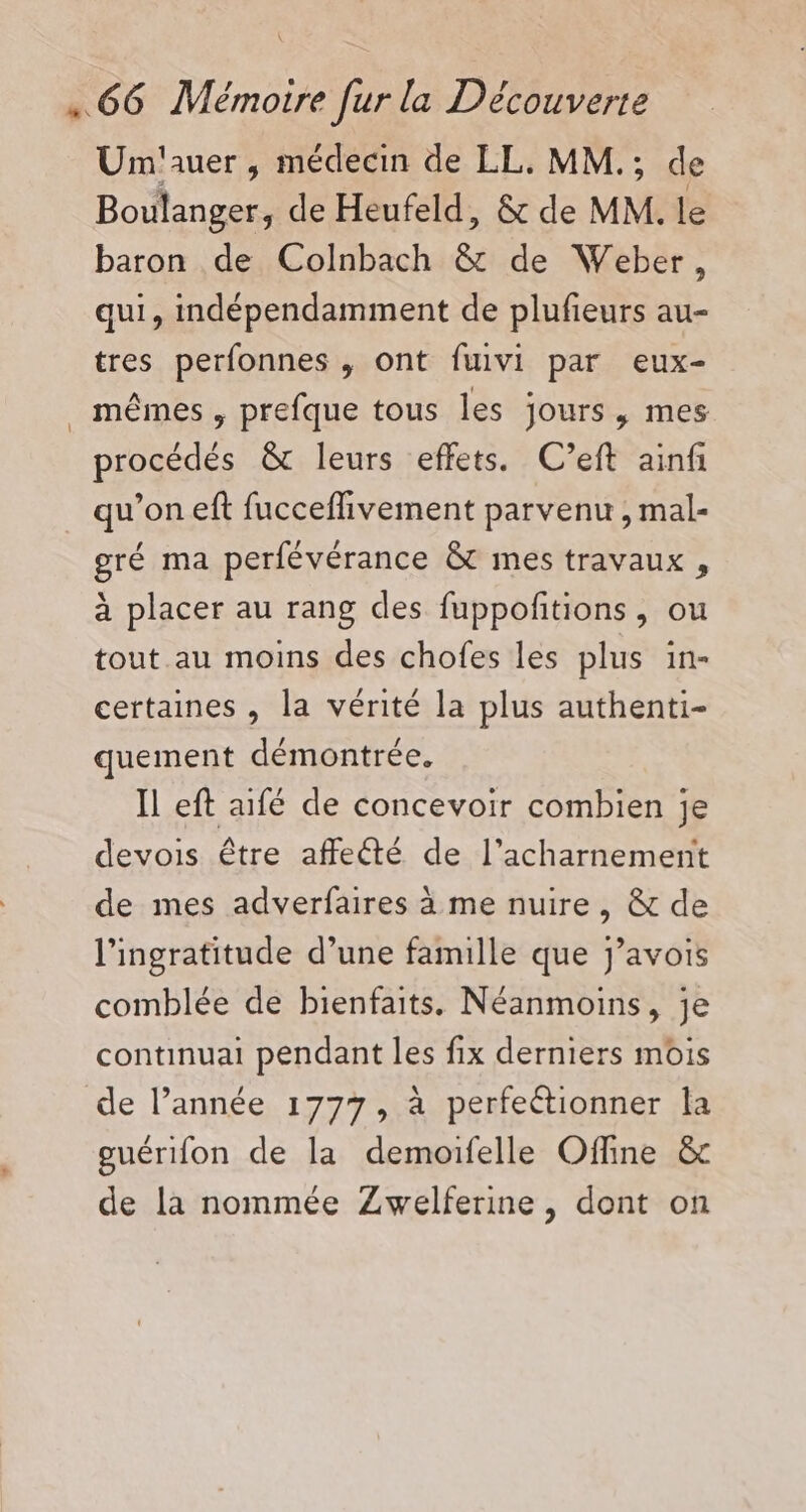 Unm'auer , médecin de LL. MM.; de Boulanger, de Heufeld, &amp; de MM. le baron de Colnbach &amp;t de Weber, qui, indépendamment de plufieurs au- tres perfonnes , ont fuivi par eux- mêmes , prefque tous les jours, mes procédés &amp; leurs effets. C’eft ainf qu’on eft fucceflivement parvenu , mal- gré ma perfévérance &amp;t mes travaux , à placer au rang des fuppoftions , ou tout au moins des chofes les plus in- certaines , la vérité la plus authenti- quement démontrée. Il eft aifé de concevoir combien je devois être affeté de l’acharnement de mes adverfaires à me nuire, &amp; de l’ingratitude d’une famille que j’avois comblée de bienfaits. Néanmoins, je continuait pendant les fix derniers mois de l’année 1777, à perfeétionner la guérifon de la demoifelle Offine &amp; de la nommée Zwelferine, dont on