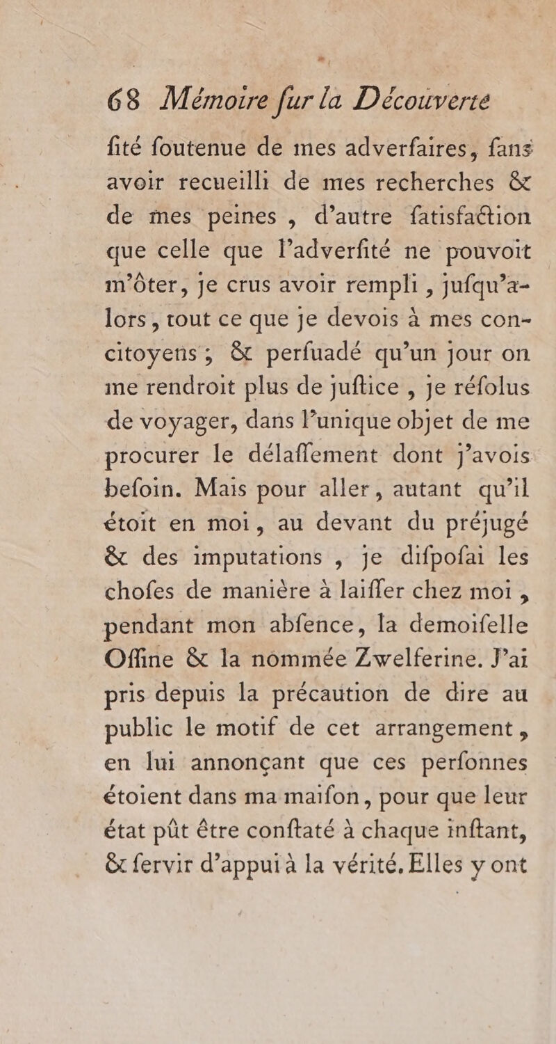 fité foutenue de mes adverfaires, fans avoir recueilli de mes recherches &amp; de mes peines , d’autre fatisfaétion que celle que ladverfité ne pouvoit m'ôter, Je crus avoir rempli , jufqu’a- lors, tout ce que je devois à mes con- citoyens ; &amp; perfuadé qu’un jour on me rendroit plus de juflice , je réfolus de voyager, dans unique objet de me procurer le délafflement dont j'avois befoin. Mais pour aller, autant qu’il étoit en moi, au devant du préjugé &amp; des imputations , je difpofai les chofes de manière à laifler chez moi , pendant mon abfence, la demoifelle Offine &amp; la nommée Zwelferine. Jai pris depuis la précaution de dire au public le motif de cet arrangement, en lui annonçant que ces perfonnes étoient dans ma maifon, pour que leur état pût être conftaté à chaque inftant, êt fervir d’appui à la vérité, Elles y ont