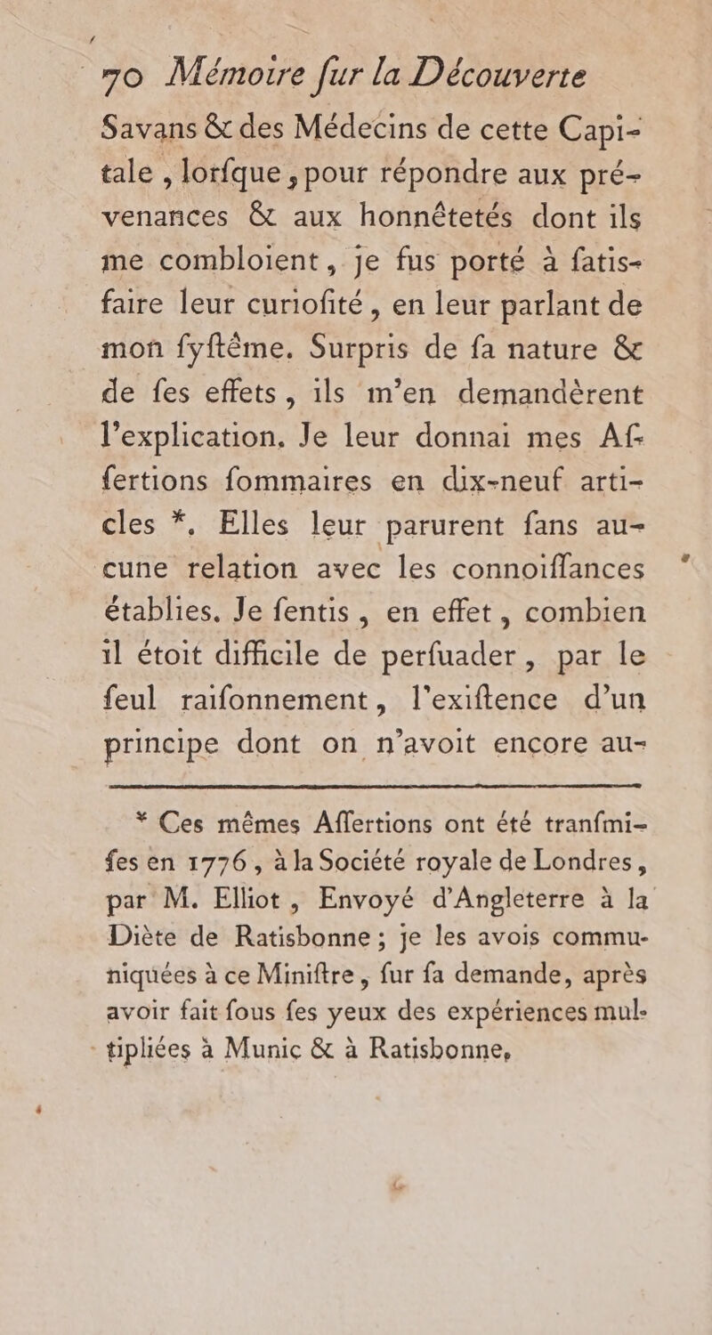 Savans &amp; des Médecins de cette Capi- tale , lorfque , pour répondre aux pré- venances &amp; aux honnêtetés dont ils me combloient, je fus porté à fatis- faire leur curiofité, en leur parlant de moñ fyftême. Surpris de fa nature &amp; de fes effets, ils m’en demandèrent l'explication, Je leur donnai mes Af {ertions fommaires en dix-neuf arti- cles *, Elles leur parurent fans au- cune relation avec les connoiïffances établies. Je fentis, en effet, combien 1l étoit difficile de perfuader, par le feul raifonnement, l'exiflence d’un principe dont on n’avoit encore au- * Ces mêmes Affertions ont été tranfmi- fes en 1776 , à la Société royale de Londres, par M. Elliot, Envoyé d'Angleterre à la Diète de Ratisbonne ; je les avois commu- niquées à ce Miniftre, fur fa demande, après avoir fait fous fes yeux des expériences mul: -tipliées à Munic &amp; à Ratisbonne,