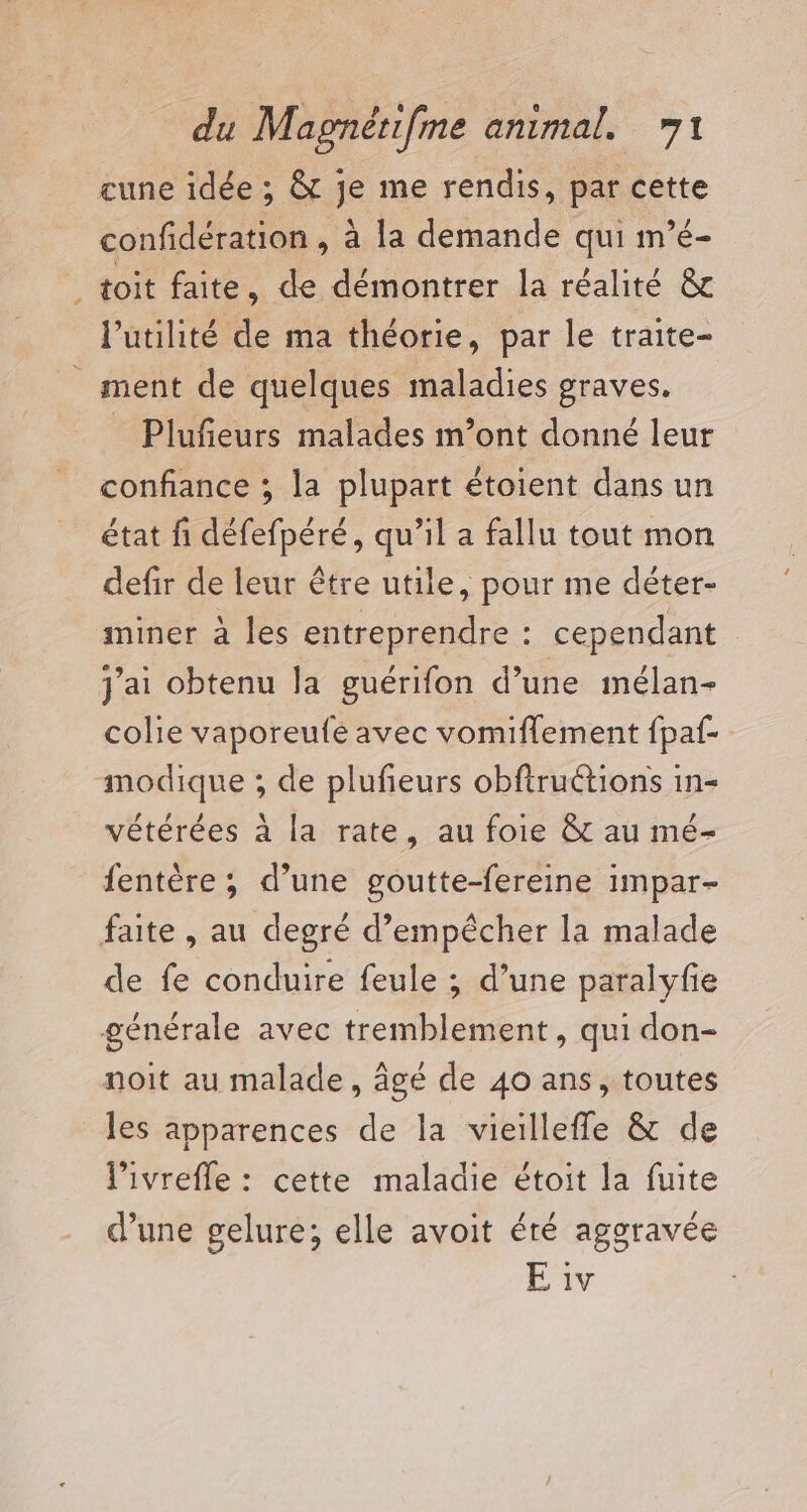 cune idée ; &amp; je me rendis, par cette confidération , à la demande qui m’é- toit faite, de démontrer la réalité &amp; l'utilité de ma théorie, par le traite- ment de quelques maladies graves. _ Plufeurs malades m’ont donné leur confiance ; la plupart étoient dans un état fi défefpéré, qu’il a fallu tout mon defir de leur être utile, pour me déter- ininer à les entreprendre : cependant j'ai obtenu la guérifon d’une mélan- colie vaporeufe avec vomiflement fpaf- modique ; de plufeurs obftructions in- vétérées à la rate, au foie &amp; au mé- fentère ; d’une goutte-fereine impar- faite , au degré d’empêcher la malade de fe conduire feule ; d’une paralyfie générale avec tremblement, qui don- noit au malade, âgé de 40 ans, toutes les apparences de la vieilleffe &amp; de livrefle : cette maladie étoit la fuite d’une gelure; elle avoit éré aggravée