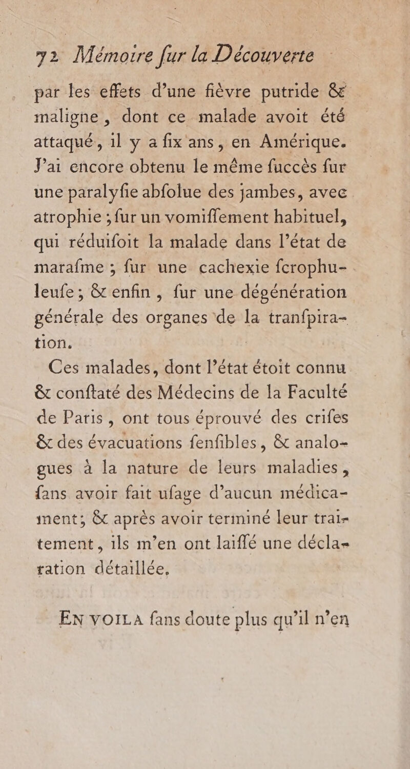 par les effets d’une fièvre putride &amp; maligne , dont ce malade avoit été attaqué, 1l y a fix ans, en Amérique. J'ai encore obtenu le même fuccès fur une paralyfie abfolue des jambes, avec atrophie ; fur un vomiffement habituel, _ qui réduifoit la malade dans l’état de marafme ; fur une cachexie fcrophu- leufe;, &amp; enfin , fur une dépénération générale des organes de la tranfpira- tion. : | Ces malades, dont l’état étoit connu &amp; conftaté des Médecins de la Faculté de Paris, ont tous éprouvé des crifes &amp;t des évacuations fenfibles, &amp; analo- gues à la nature de leurs maladies, fans avoir fait ufage d’aucun médica- ment; &amp; après avoir terminé leur trai- tement , ils m’en ont laiflé une décla= tation détaillée, EN voiLa fans doute plus qu’il n’en